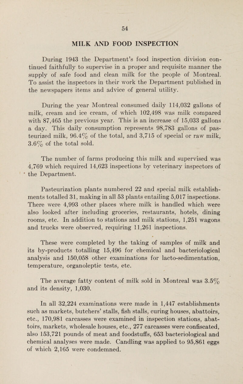MILK AND FOOD INSPECTION During 1943 the Department’s food inspection division con¬ tinued faithfully to supervise in a proper and requisite manner the supply of safe food and clean milk for the people of Montreal. To assist the inspectors in their work the Department published in the newspapers items and advice of general utility. During the year Montreal consumed daily 114,032 gallons of milk, cream and ice cream, of which 102,498 was milk compared with 87,465 the previous year. This is an increase of 15,033 gallons a day. This daily consumption represents 98,783 gallons of pas¬ teurized milk, 96.4% of the total, and 3,715 of special or raw milk, 3.6% of the total sold. The number of farms producing this milk and supervised was 4,769 which required 14,623 inspections by veterinary inspectors of * the Department. Pasteurization plants numbered 22 and special milk establish¬ ments totalled 31, making in all 53 plants entailing 5,017 inspections. There were 4,993 other places where milk is handled which were also looked after including groceries, restaurants, hotels, dining rooms, etc. In addition to stations and milk stations, 1,251 wagons and trucks were observed, requiring 11,261 inspections. • ' These were completed by the taking of samples of milk and its by-products totalling 15,496 for chemical and bacteriological analysis and 150,058 other examinations for lacto-sedimentation, temperature, organoleptic tests, etc. The average fatty content of milk sold in Montreal was 3.5% and its density, 1,030. In all 32,224 examinations were made in 1,447 establishments such as markets, butchers’ stalls, fish stalls, curing houses, abattoirs, etc., 170,981 carcasses were examined in inspection stations, abat¬ toirs, markets, wholesale houses, etc., 277 carcasses were confiscated, also 153,721 pounds of meat and foodstuffs, 653 bacteriological and chemical analyses were made. Candling was applied to 95,861 eggs of which 2,165 were condemned.