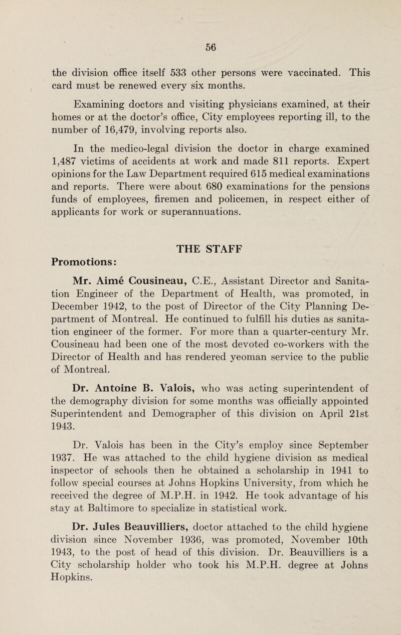 the division office itself 533 other persons were vaccinated. This card must be renewed every six months. Examining doctors and visiting physicians examined, at their homes or at the doctor’s office, City employees reporting ill, to the number of 16,479, involving reports also. In the medico-legal division the doctor in charge examined 1,487 victims of accidents at work and made 811 reports. Expert opinions for the Law Department required 615 medical examinations and reports. There were about 680 examinations for the pensions funds of employees, firemen and policemen, in respect either of applicants for work or superannuations. THE STAFF Promotions: Mr. Aime Cousineau, C.E., Assistant Director and Sanita¬ tion Engineer of the Department of Health, was promoted, in December 1942, to the post of Director of the City Planning De¬ partment of Montreal. He continued to fulfill his duties as sanita¬ tion engineer of the former. For more than a quarter-century Mr. Cousineau had been one of the most devoted co-workers with the Director of Health and has rendered yeoman service to the public of Montreal. Dr. Antoine B. Valois, who was acting superintendent of the demography division for some months was officially appointed Superintendent and Demographer of this division on April 21st 1943. Dr. Valois has been in the City’s employ since September 1937. He was attached to the child hygiene division as medical inspector of schools then he obtained a scholarship in 1941 to follow special courses at Johns Hopkins University, from which he received the degree of M.P.H. in 1942. He took advantage of his stay at Baltimore to specialize in statistical work. Dr. Jules Beauvilliers, doctor attached to the child hygiene division since November 1936, was promoted, November 10th 1943, to the post of head of this division. Dr. Beauvilliers is a City scholarship holder who took his M.P.H. degree at Johns Hopkins.