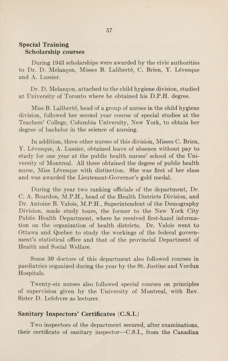 Special Training Scholarship courses During 1943 scholarships were awarded by the civic authorities to Dr. D. Melangon, Misses B. Laliberte, C. Brien, Y. Levesque and A. Lussier. Dr. D. Melangon, attached to the child hygiene division, studied at University of Toronto where he obtained his D.P.H. degree. Miss B. Laliberte, head of a group of nurses in the child hygiene division, followed her second year course of special studies at the Teachers’ College, Columbia University, New York, to obtain her degree of bachelor in the science of nursing. • In addition, three other nurses of this division, Misses C. Brien, Y. Levesque, A. Lussier, obtained leave of absence without pay to study for one year at the public health nurses’ school of the Uni¬ versity of Montreal. All three obtained the degree of public health nurse, Miss Levesque with distinction. She was first of her class and was awarded the Lieutenant-Governor’s gold medal. During the year two ranking officials of the department, Dr. C. A. Bourdon, M.P.H., head of the Health Districts Division, and Dr. Antoine B. Valois, M.P.H., Superintendent of the Demography Division, made study tours, the former to the New York City Public Health Department, where he received first-hand informa¬ tion on the organization of health districts. Dr. Valois went to Ottawa and Quebec to study the workings of the federal govern¬ ment’s statistical office and that of the provincial Department of Health and Social Welfare. Some 30 doctors of this department also followed courses in paediatrics organized during the year by the St. Justine and Verdun Hospitals. Twenty-six nurses also followed special courses on principles of supervision given by the University of Montreal, with Rev. Sister D. Lefebvre as lecturer. Sanitary Inspectors’ Certificates (C.S.I.) Two inspectors of the department secured, after examinations, their certificate of sanitary inspector—C.S.I., from the Canadian