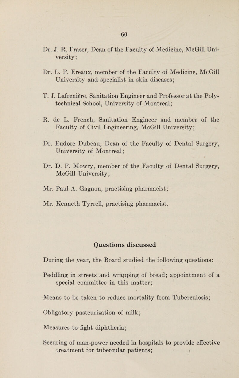 Dr. J. R. Fraser, Dean of the Faculty of Medicine, McGill Uni¬ versity; Dr. L. P. Ereaux, member of the Faculty of Medicine, McGill University and specialist in skin diseases; T. J. Lafreniere, Sanitation Engineer and Professor at the Poly- technical School, University of Montreal; R. de L. French, Sanitation Engineer and member of the Faculty of Civil Engineering, McGill University; Dr. Eudore Dubeau, Dean of the Faculty of Dental Surgery, University of Montreal; Dr. D. P. Mowry, member of the Faculty of Dental Surgery, McGill University; Mr. Paul A. Gagnon, practising pharmacist; Mr. Kenneth Tyrrell, practising pharmacist. Questions discussed During the year, the Board studied the following questions: Peddling in streets and wrapping of bread; appointment of a special committee in this matter; Means to be taken to reduce mortality from Tuberculosis; Obligatory pasteurization of milk; Measures to fight diphtheria; Securing of man-power needed in hospitals to provide effective treatment for tubercular patients; i