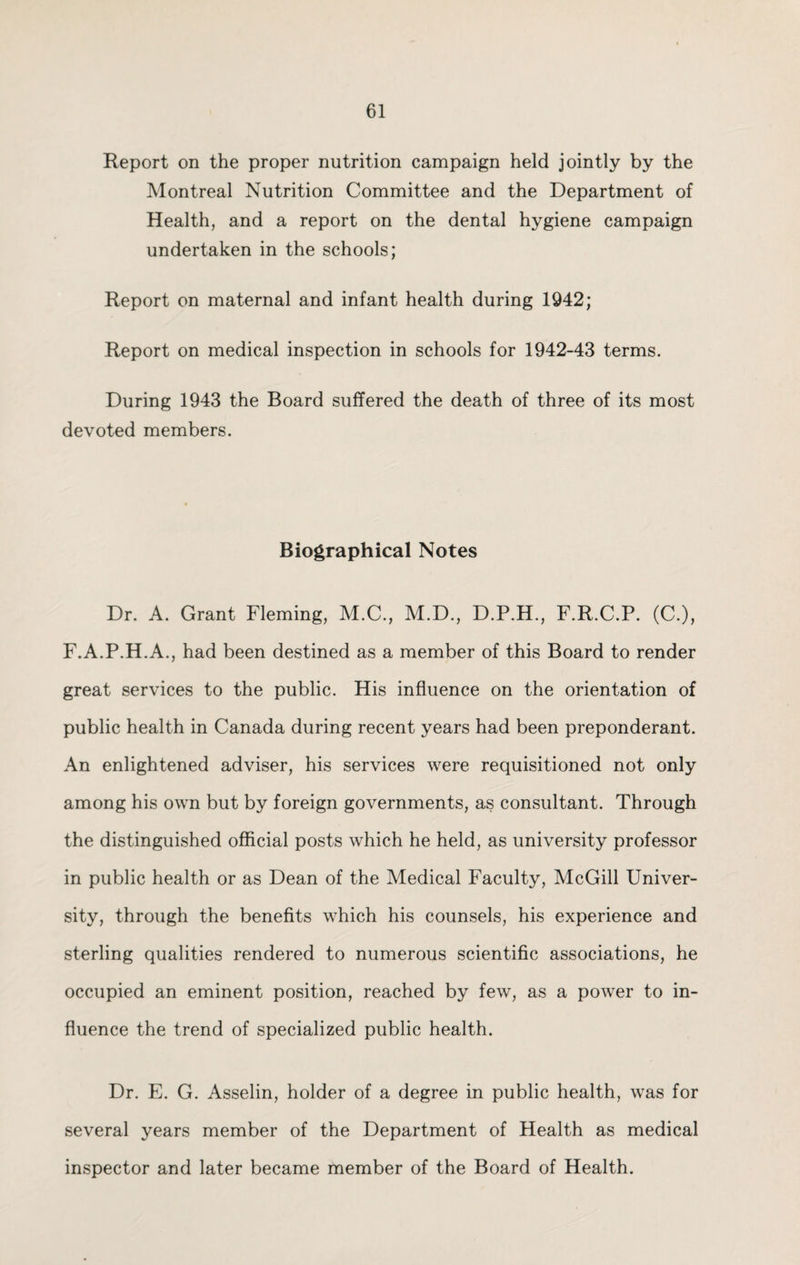 Report on the proper nutrition campaign held jointly by the Montreal Nutrition Committee and the Department of Health, and a report on the dental hygiene campaign undertaken in the schools; Report on maternal and infant health during 1942; Report on medical inspection in schools for 1942-43 terms. During 1943 the Board suffered the death of three of its most devoted members. Biographical Notes Dr. A. Grant Fleming, M.C., M.D., D.P.H., F.R.C.P. (C.), F.A.P.H.A., had been destined as a member of this Board to render great services to the public. His influence on the orientation of public health in Canada during recent years had been preponderant. An enlightened adviser, his services were requisitioned not only among his own but by foreign governments, as consultant. Through the distinguished official posts which he held, as university professor in public health or as Dean of the Medical Faculty, McGill Univer¬ sity, through the benefits which his counsels, his experience and sterling qualities rendered to numerous scientific associations, he occupied an eminent position, reached by few, as a power to in¬ fluence the trend of specialized public health. Dr. E. G. Asselin, holder of a degree in public health, was for several years member of the Department of Health as medical inspector and later became member of the Board of Health.
