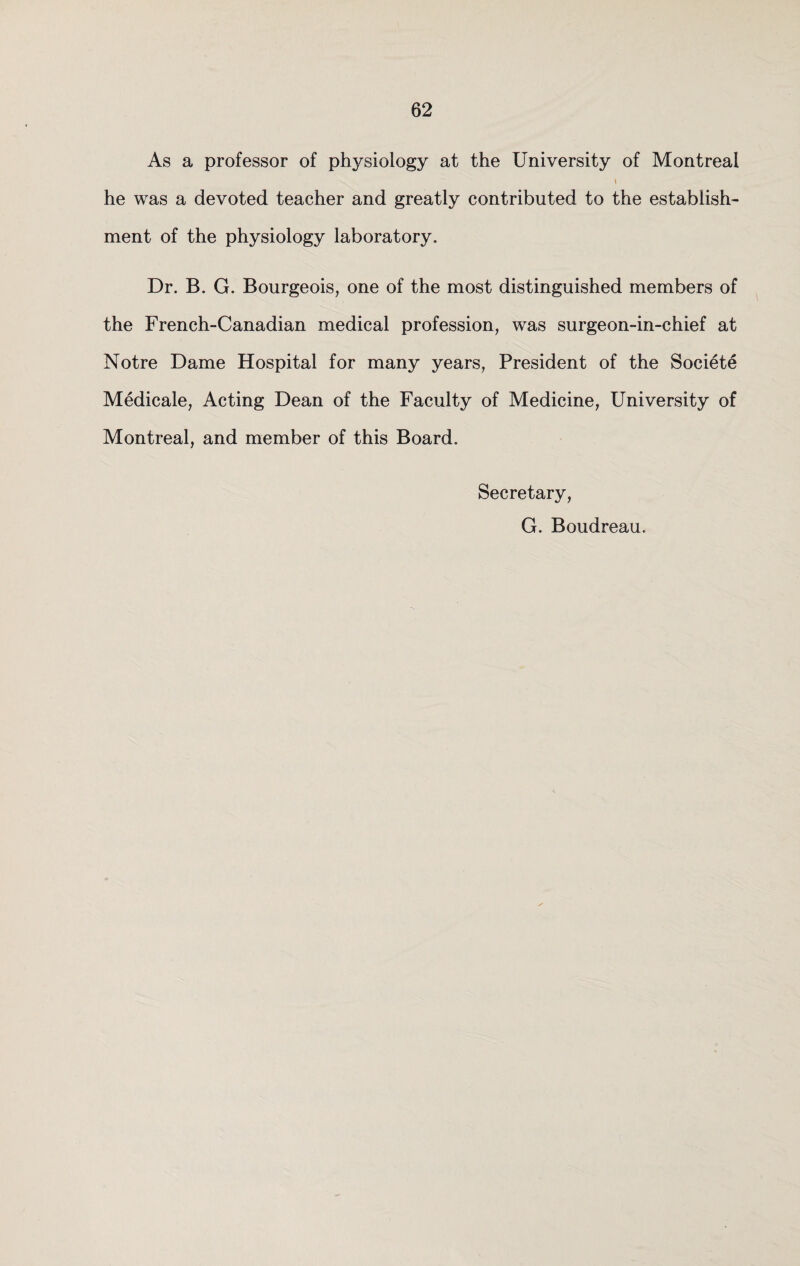 As a professor of physiology at the University of Montreal he was a devoted teacher and greatly contributed to the establish¬ ment of the physiology laboratory. Dr. B. G. Bourgeois, one of the most distinguished members of the French-Canadian medical profession, was surgeon-in-chief at Notre Dame Hospital for many years, President of the Societe Medicale, Acting Dean of the Faculty of Medicine, University of Montreal, and member of this Board. Secretary, G. Boudreau.