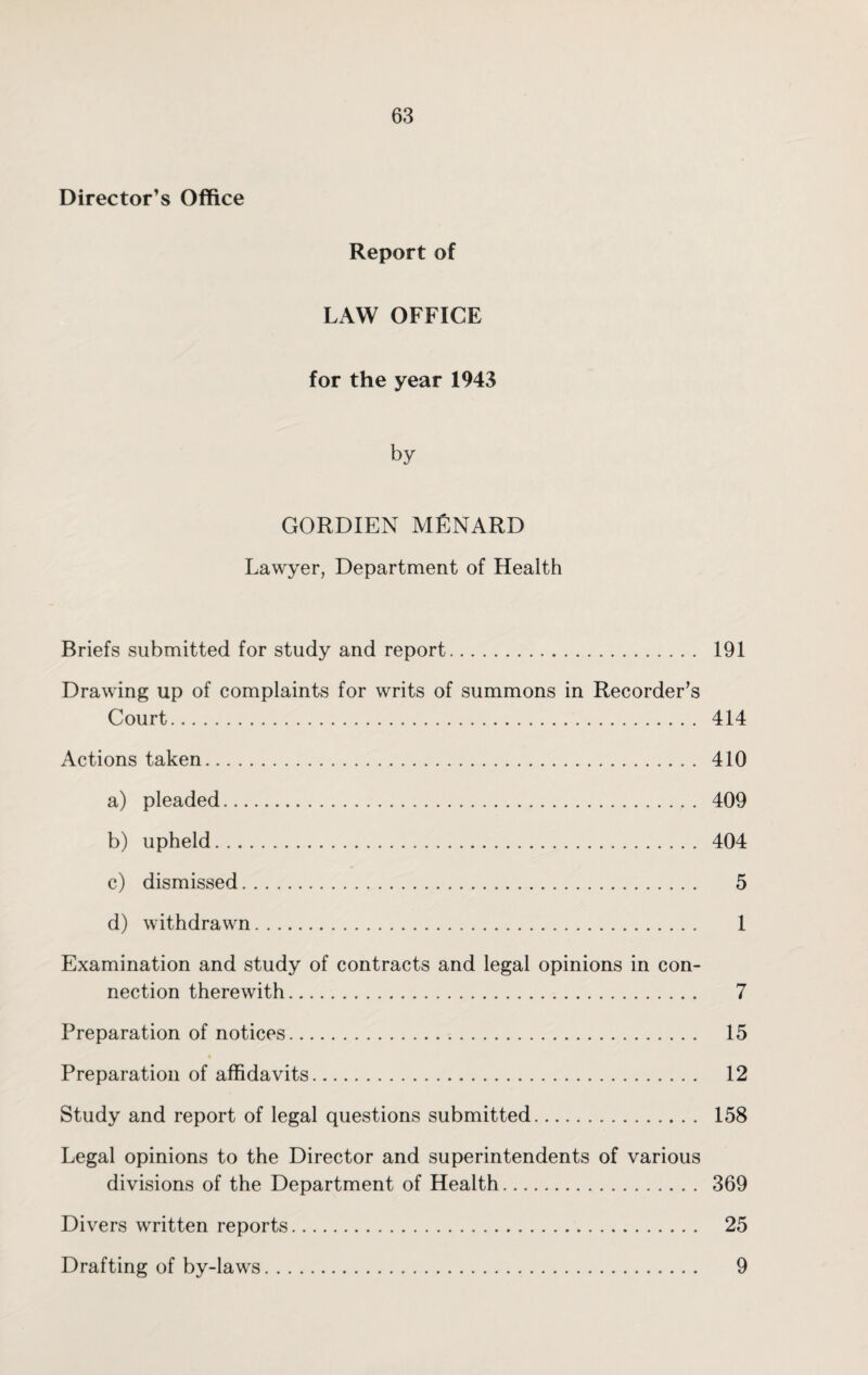 Director’s Office Report of LAW OFFICE for the year 1943 by GORDIEN MENARD Lawyer, Department of Health Briefs submitted for study and report. 191 Drawing up of complaints for writs of summons in Recorder’s Court. 414 Actions taken. 410 a) pleaded. 409 b) upheld. 404 c) dismissed. 5 d) withdrawn. 1 Examination and study of contracts and legal opinions in con¬ nection therewith. 7 Preparation of notices. 15 Preparation of affidavits. 12 Study and report of legal questions submitted. 158 Legal opinions to the Director and superintendents of various divisions of the Department of Health. 369 Divers written reports. 25 Drafting of by-laws. 9