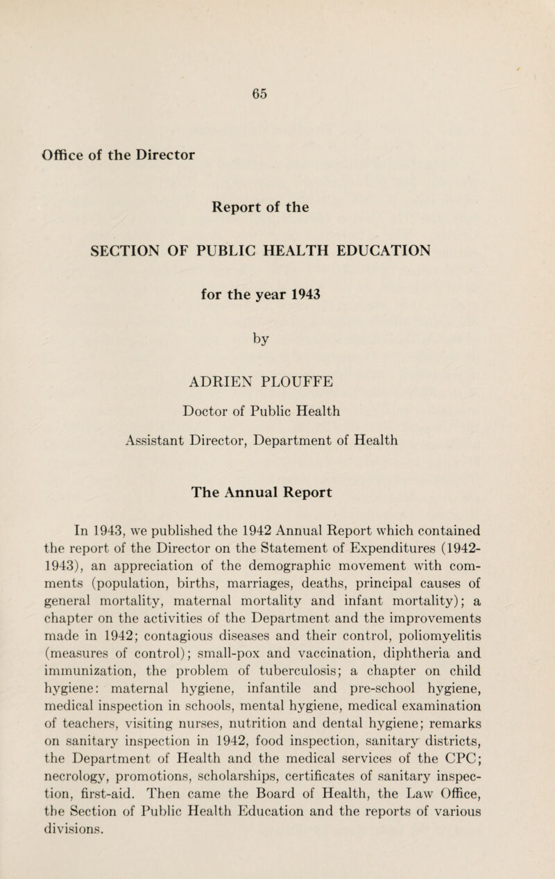 Office of the Director Report of the SECTION OF PUBLIC HEALTH EDUCATION for the year 1943 by ADRIEN PLOUFFE Doctor of Public Health Assistant Director, Department of Health The Annual Report In 1943, we published the 1942 Annual Report which contained the report of the Director on the Statement of Expenditures (1942- 1943), an appreciation of the demographic movement with com¬ ments (population, births, marriages, deaths, principal causes of general mortality, maternal mortality and infant mortality); a chapter on the activities of the Department and the improvements made in 1942; contagious diseases and their control, poliomyelitis (measures of control); small-pox and vaccination, diphtheria and immunization, the problem of tuberculosis; a chapter on child hygiene: maternal hygiene, infantile and pre-school hygiene, medical inspection in schools, mental hygiene, medical examination of teachers, visiting nurses, nutrition and dental hygiene; remarks on sanitary inspection in 1942, food inspection, sanitary districts, the Department of Health and the medical services of the CPC; necrology, promotions, scholarships, certificates of sanitary inspec¬ tion, first-aid. Then came the Board of Health, the Law Office, the Section of Public Health Education and the reports of various divisions.