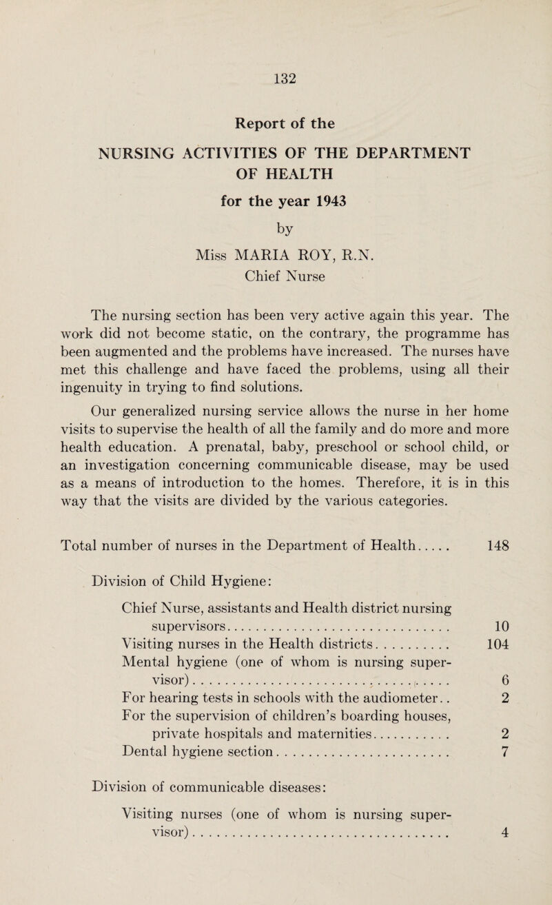 Report of the NURSING ACTIVITIES OF THE DEPARTMENT OF HEALTH for the year 1943 by Miss MARIA ROY, R.N. Chief Nurse The nursing section has been very active again this year. The work did not become static, on the contrary, the programme has been augmented and the problems have increased. The nurses have met this challenge and have faced the problems, using all their ingenuity in trying to find solutions. Our generalized nursing service allows the nurse in her home visits to supervise the health of all the family and do more and more health education. A prenatal, baby, preschool or school child, or an investigation concerning communicable disease, may be used as a means of introduction to the homes. Therefore, it is in this way that the visits are divided by the various categories. Total number of nurses in the Department of Health. 148 Division of Child Hygiene: Chief Nurse, assistants and Health district nursing supervisors. 10 Visiting nurses in the Health districts. 104 Mental hygiene (one of whom is nursing super¬ visor) . 6 For hearing tests in schools with the audiometer.. 2 For the supervision of children’s boarding houses, private hospitals and maternities. 2 Dental hygiene section. 7 Division of communicable diseases: Visiting nurses (one of whom is nursing super¬ visor) . 4