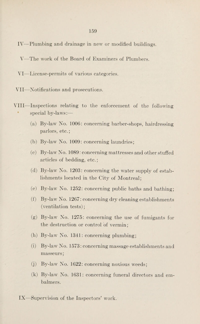 IV—Plumbing and drainage in new or modified buildings. V—The work of the Board of Examiners of Plumbers. VI—License-permits of various categories. VII—Notifications and prosecutions. VIII—Inspections relating to the enforcement of the following special by-laws:— (a) By-law No. 1006: concerning barber-shops, hairdressing parlors, etc.; (b) By-law No. 1009: concerning laundries; (c) By-law No. 1089: concerning mattresses and other stuffed articles of bedding, etc.; (d) By-law No. 1203: concerning the water supply of estab¬ lishments located in the City of Montreal; (e) By-law No. 1252: concerning public baths and bathing; (f) By-law No. 1267: concerning dry cleaning establishments (ventilation tests); (g) By-law No. 1275: concerning the use of fumigants for the destruction or control of vermin; (h) By-law No. 1341: concerning plumbing; (i) By-law No. 1573: concerning massage establishments and masseurs; (j) By-law No. 1622: concerning noxious weeds; (k) By-law No. 1631: concerning funeral directors and em- balmers. IX—Supervision of the Inspectors’ work.