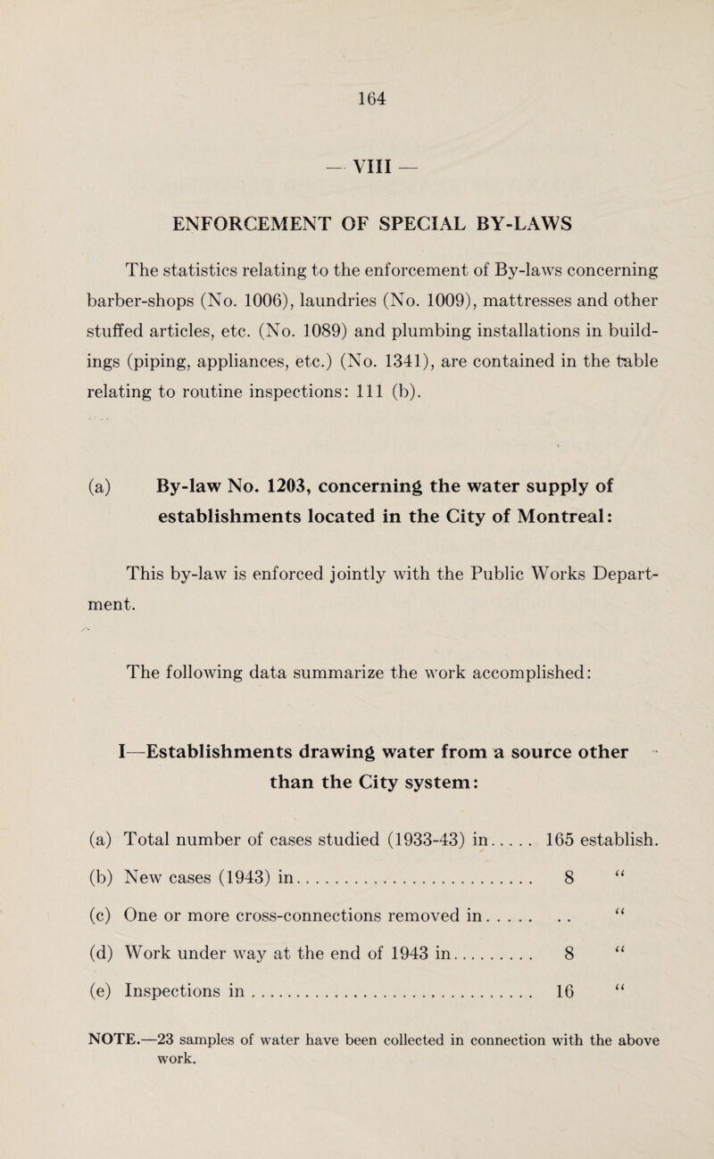 — VIII — ENFORCEMENT OF SPECIAL BY-LAWS The statistics relating to the enforcement of By-laws concerning barber-shops (No. 1006), laundries (No. 1009), mattresses and other stuffed articles, etc. (No. 1089) and plumbing installations in build¬ ings (piping, appliances, etc.) (No. 1341), are contained in the table relating to routine inspections: 111 (b). (a) By-law No. 1203, concerning the water supply of establishments located in the City of Montreal: This by-law is enforced jointly with the Public Works Depart¬ ment. The following data summarize the work accomplished: I—Establishments drawing water from a source other than the City system: (a) Total number of cases studied (1933-43) in. 165 establish. (b) New cases (1943) in. 8 “ (c) One or more cross-connections removed in. (d) Work under way at the end of 1943 in. 8 “ (e) Inspections in. 16 “ NOTE.—23 samples of water have been collected in connection with the above work.