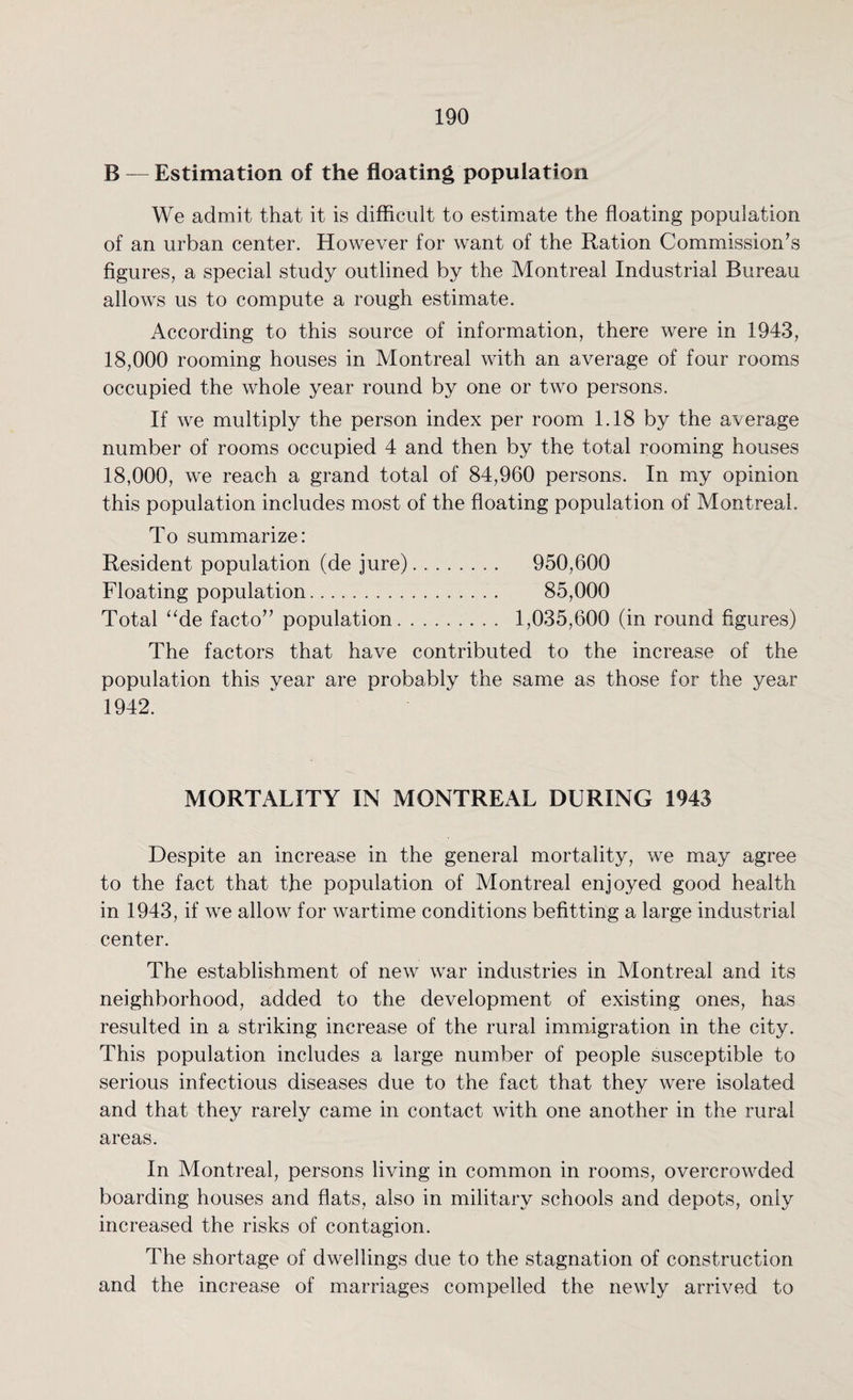 B — Estimation of the floating population We admit that it is difficult to estimate the floating population of an urban center. However for want of the Ration Commission’s figures, a special study outlined by the Montreal Industrial Bureau allows us to compute a rough estimate. According to this source of information, there were in 1943, 18,000 rooming houses in Montreal with an average of four rooms occupied the whole year round by one or two persons. If we multiply the person index per room 1.18 by the average number of rooms occupied 4 and then by the total rooming houses 18,000, we reach a grand total of 84,960 persons. In my opinion this population includes most of the floating population of Montreal. To summarize: Resident population (de jure). 950,600 Floating population. 85,000 Total “de facto” population. 1,035,600 (in round figures) The factors that have contributed to the increase of the population this year are probably the same as those for the year 1942. MORTALITY IN MONTREAL DURING 1943 Despite an increase in the general mortality, we may agree to the fact that the population of Montreal enjoyed good health in 1943, if we allow for wartime conditions befitting a large industrial center. The establishment of new war industries in Montreal and its neighborhood, added to the development of existing ones, has resulted in a striking increase of the rural immigration in the city. This population includes a large number of people susceptible to serious infectious diseases due to the fact that they were isolated and that they rarely came in contact with one another in the rural areas. In Montreal, persons living in common in rooms, overcrowded boarding houses and flats, also in military schools and depots, only increased the risks of contagion. The shortage of dwellings due to the stagnation of construction and the increase of marriages compelled the newly arrived to