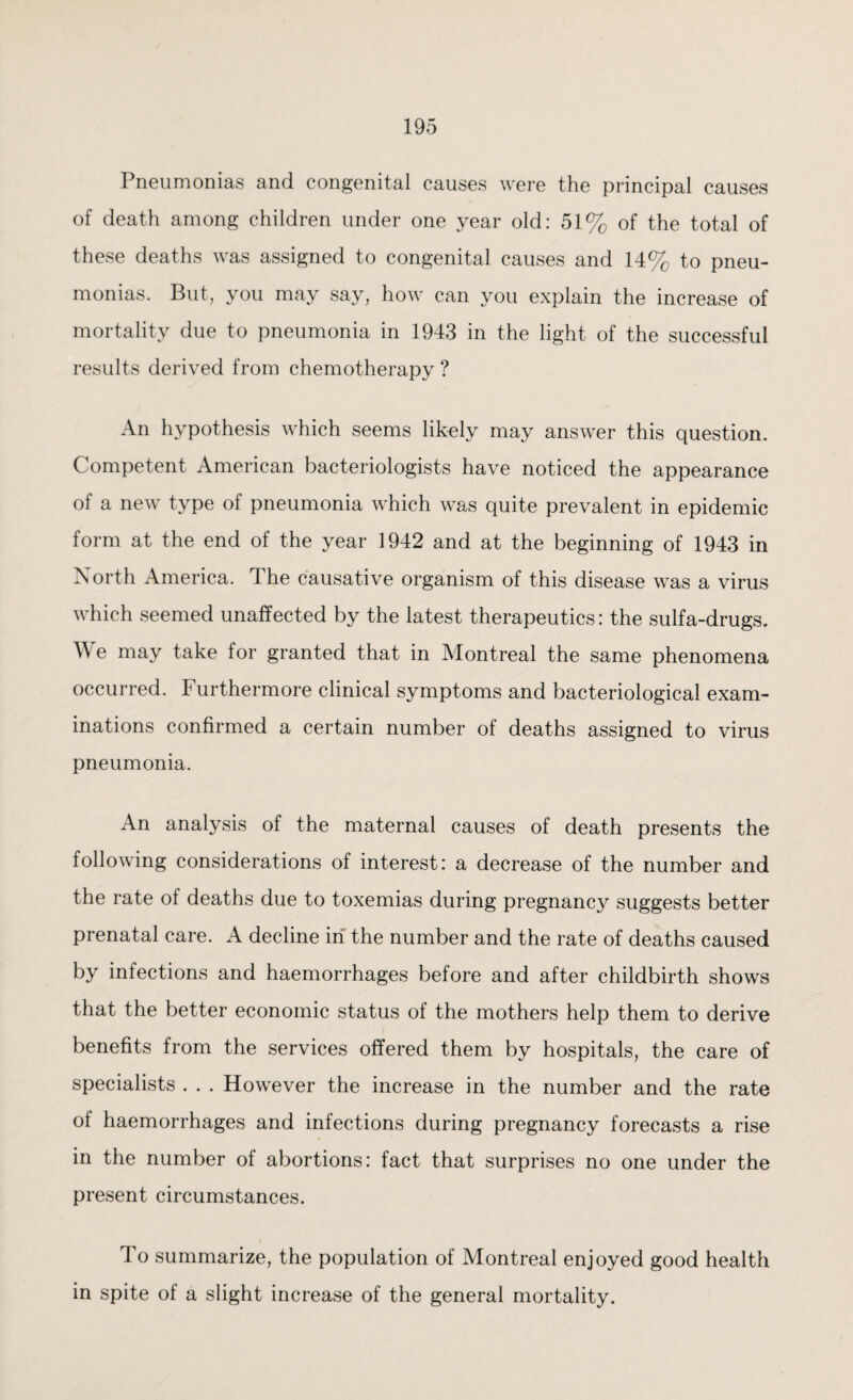 Pneumonias and congenital causes were the principal causes of death among children under one year old: 51% of the total of these deaths was assigned to congenital causes and 14% to pneu¬ monias. But, you may say, how can you explain the increase of mortality due to pneumonia in 1943 in the light of the successful results derived from chemotherapy ? An hypothesis which seems likely may answer this question. Competent American bacteriologists have noticed the appearance of a new type of pneumonia which was quite prevalent in epidemic form at the end of the year 1942 and at the beginning of 1943 in North America. The causative organism of this disease was a virus which seemed unaffected by the latest therapeutics: the sulfa-drugs. We may take for granted that in Montreal the same phenomena occurred, furthermore clinical symptoms and bacteriological exam¬ inations confirmed a certain number of deaths assigned to virus pneumonia. An analysis of the maternal causes of death presents the following considerations of interest: a decrease of the number and the rate of deaths due to toxemias during pregnancy suggests better prenatal care. A decline in the number and the rate of deaths caused by infections and haemorrhages before and after childbirth shows that the better economic status of the mothers help them to derive benefits from the services offered them by hospitals, the care of specialists . . . However the increase in the number and the rate of haemorrhages and infections during pregnancy forecasts a rise in the number of abortions: fact that surprises no one under the present circumstances. To summarize, the population of Montreal enjoyed good health in spite of a slight increase of the general mortality.