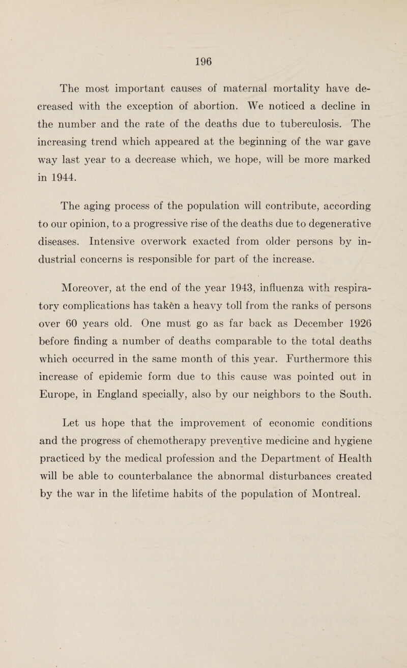 The most important causes of maternal mortality have de¬ creased with the exception of abortion. We noticed a decline in the number and the rate of the deaths due to tuberculosis. The increasing trend which appeared at the beginning of the war gave way last year to a decrease which, we hope, will be more marked in 1944. The aging process of the population will contribute, according to our opinion, to a progressive rise of the deaths due to degenerative diseases. Intensive overwork exacted from older persons by in¬ dustrial concerns is responsible for part of the increase. Moreover, at the end of the year 1943, influenza with respira¬ tory complications has taken a heavy toll from the ranks of persons over 60 years old. One must go as far back as December 1926 before finding a number of deaths comparable to the total deaths which occurred in the same month of this year. Furthermore this increase of epidemic form due to this cause was pointed out in Europe, in England specially, also by our neighbors to the South. Let us hope that the improvement of economic conditions and the progress of chemotherapy preventive medicine and hygiene practiced by the medical profession and the Department of Health will be able to counterbalance the abnormal disturbances created by the war in the lifetime habits of the population of Montreal.