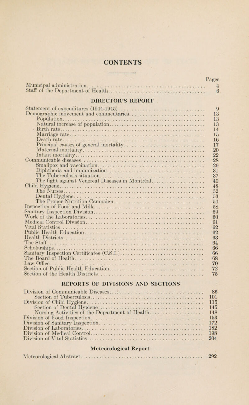 CONTENTS Pages Municipal administration. 4 Staff of the Department of Health. 6 DIRECTOR’S REPORT Statement of expenditures (1944-1945). 9 Demographic movement and commentaries. 13 Population. 13 Natural increase of population. 13 * Birth rate. 14 Marriage rate. 15 Death rate. 16 Principal causes of general mortality. 17 Maternal mortality. 20 Infant mortality. 22 Communicable diseases.... 28 Smallpox and vaccination. 29 Diphtheria and immunization. 31 The Tuberculosis situation. 37 The fight against Venereal Diseases in Montreal. 40 Child Hygiene. 48 The Nurses. 52 Dental Hygiene. 53 The Proper Nutrition Campaign. 54 Inspection of Food and Milk... 58 Sanitary Inspection Division. 59 Work of the Laboratories. 60 Medical Control Division. 61 Vital Statistics. 62 Public Health Education. 62 Health Districts. 63 The Staff. 64 Scholarships. 66 Sanitary Inspection Certificates (C.S.I.). 66 The Board of Health. 68 Law Office. 70 Section of Public Health Education. 72 Section of the Health Districts. 75 REPORTS OF DIVISIONS AND SECTIONS Division of Communicable Diseases...'. 86 Section of Tuberculosis. 101 Division of Child Hygiene. 115 Section of Dental Hygiene. 145 Nursing Activities of the Department of Health. 148 Division of Food Inspection. 153 Division of Sanitary Inspection. 172 Division of Laboratories. 182 Division of Medical Control. 198 Division of Vital Statistics. 204 Meteorological Report Meteorological Abstract 292