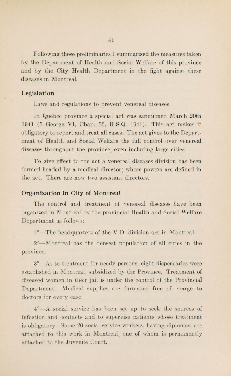 Following these preliminaries I summarized the measures taken by the Department of Health and Social Welfare of this province and by the City Health Department in the fight against these diseases in Montreal. Legislation Laws and regulations to prevent venereal diseases. In Quebec province a special act was sanctioned March 20th 1941 (5 George YI, Chap. 55, R.S.Q. 1941). This act makes it obligatory to report and treat all cases. The act gives to the Depart¬ ment of Health and Social Welfare the full control over venereal diseases throughout the province, even including large cities. To give effect to the act a venereal diseases division has been formed headed by a medical director; whose powers are defined in the act. There are now two assistant directors. Organization in City of Montreal The control and treatment of venereal diseases have been organized in Montreal by the provincial Health and Social Welfare Department as follows: 1°—The headquarters of the V.D. division are in Montreal. 2°—Montreal has the densest population of all cities in the province. 3°—As to treatment for needy persons, eight dispensaries were established in Montreal, subsidized by the Province. Treatment of diseased women in their jail is under the control of the Provincial Department. Medical supplies are furnished free of charge to doctors for every case. 4°—A social service has been set up to seek the sources of infection and contacts and to supervise patients whose treatment is obligatory. Some 20 social service workers, having diplomas, are attached to this work in Montreal, one of whom is permanently attached to the Juvenile Court.