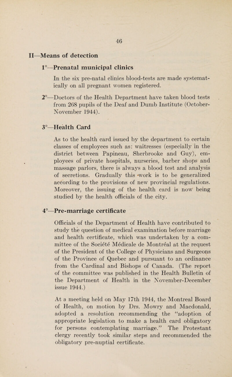 II—Means of detection 1°—Prenatal municipal clinics In the six pre-natal clinics blood-tests are made systemat¬ ically on all pregnant women registered. 2°—Doctors of the Health Department have taken blood tests from 268 pupils of the Deaf and Dumb Institute (October- November 1944). 3°—Health Card As to the health card issued by the department to certain classes of employees such as: waitresses (especially in the district between Papineau, Sherbrooke and Guy), em¬ ployees of private hospitals, nurseries, barber shops and massage parlors, there is always a blood test and analysis of secretions. Gradually this *work is to be generalized according to the provisions of new provincial regulations. Moreover, the issuing of the health card is now being studied by the health officials of the city. 4°—Pre-marriage certificate Officials of the Department of Health have contributed to study the question of medical examination before marriage and health certificate, which was undertaken by a com¬ mittee of the Societe Medicale de Montreal at the request of the President of the College of Physicians and Surgeons of the Province of Quebec and pursuant to an ordinance from the Cardinal and Bishops of Canada. (The report of the committee was published in the Health Bulletin of the Department of Health in the November-December issue 1944.) At a meeting held on May 17th 1944, the Montreal Board of Health, on motion by Drs. Mowry and Macdonald, adopted a resolution recommending the “adoption of appropriate legislation to make a health card obligatory for persons contemplating marriage.” The Protestant clergy recently took similar steps and recommended the obligatory pre-nuptial certificate.