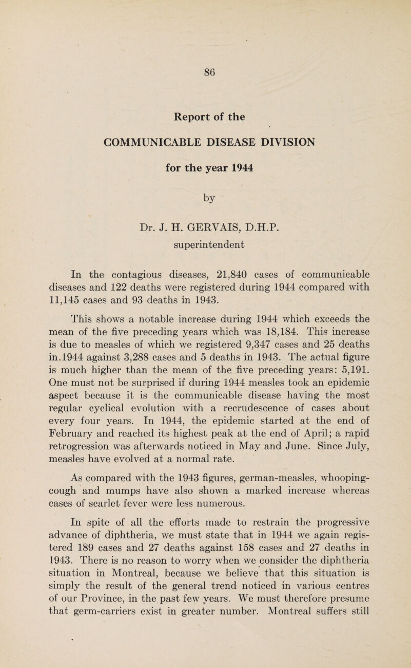 Report of the COMMUNICABLE DISEASE DIVISION for the year 1944 by Dr. J. H. GERVAIS, D.H.P. superintendent In the contagious diseases, 21,840 cases of communicable diseases and 122 deaths were registered during 1944 compared with 11,145 cases and 93 deaths in 1943. This shows a notable increase during 1944 which exceeds the mean of the five preceding years which was 18,184. This increase is due to measles of which we registered 9,347 cases and 25 deaths in. 1944 against 3,288 cases and 5 deaths in 1943. The actual figure is much higher than the mean of the five preceding years: 5,191. One must not be surprised if during 1944 measles took an epidemic aspect because it is the communicable disease having the most regular cyclical evolution with a recrudescence of cases about every four years. In 1944, the epidemic started at the end of February and reached its highest peak at the end of April; a rapid retrogression was afterwards noticed in May and June. Since July, measles have evolved at a normal rate. As compared with the 1943 figures, german-measles, whooping- cough and mumps have also shown a marked increase whereas cases of scarlet fever were less numerous. In spite of all the efforts made to restrain the progressive advance of diphtheria, we must state that in 1944 we again regis¬ tered 189 cases and 27 deaths against 158 cases and 27 deaths in 1943. There is no reason to worry when we consider the diphtheria situation in Montreal, because we believe that this situation is simply the result of the general trend noticed in various centres of our Province, in the past few years. We must therefore presume that germ-carriers exist in greater number. Montreal suffers still