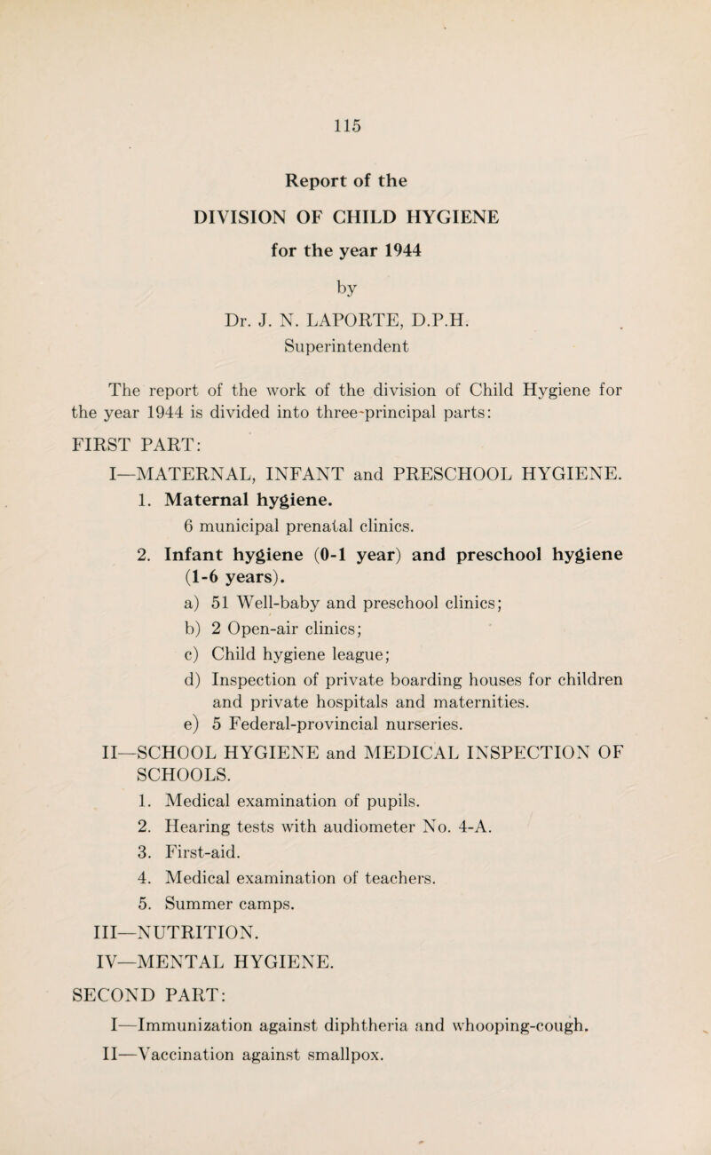 Report of the DIVISION OF CHILD HYGIENE for the year 1944 by Dr. J. N. LAPORTE, D.P.H. Superintendent The report of the work of the division of Child Hygiene for the year 1944 is divided into three-principal parts: FIRST PART: I—MATERNAL, INFANT and PRESCHOOL HYGIENE. 1. Maternal hygiene. 6 municipal prenatal clinics. 2. Infant hygiene (0-1 year) and preschool hygiene (1-6 years). a) 51 Well-baby and preschool clinics; b) 2 Open-air clinics; c) Child hygiene league; d) Inspection of private boarding houses for children and private hospitals and maternities. e) 5 Federal-provincial nurseries. II—SCHOOL HYGIENE and MEDICAL INSPECTION OF SCHOOLS. 1. Medical examination of pupils. 2. Hearing tests with audiometer No. 4-A. 3. First-aid. 4. Medical examination of teachers. 5. Summer camps. III— NUTRITION. IV— MENTAL HYGIENE. SECOND PART: I—Immunization against diphtheria and whooping-cough. II—Vaccination against smallpox.