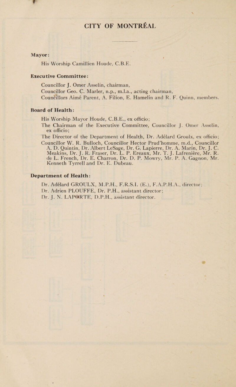 f A CITY OF MONTREAL Mayor: His Worship Camillien Houde, C.B.E. Executive Committee: Councillor J. Omer Asselin, chairman, Councillor Geo. C. Marler, n.p., m.l.a., acting chairman, Councillors Aime Parent, A. Filion, E. Hamelin and R. F. Quinn, members. Board of Health: His Worship Mayor Houde, C.B.E., ex officio; The Chairman of the Executive Committee, Councillor J. Omer Asselin, ex officio; The Director of the Department of Health, Dr. Adelard Groulx, ex officio; Councillor W. R. Bulloch, Councillor Hector Prud’homme, m.d., Councillor A. D. Quintin, Dr. Albert LeSage, Dr. G. Lapierre, Dr. A. Marin, Dr. J. C. Meakins, Dr. J. R. Fraser, Dr. L. P. Ereaux, Mr. T. J. Lafreniere, Mr. R. de L. French, Dr. E. Charron, Dr. D. P. Mowry, Mr. P. A. Gagnon. Mr. Kenneth Tyrrell and Dr. E. Dubeau. Department of Health: Dr. Adelard GROULX, M.P.H., F.R.S.I. (E.), F.A.P.H.A., director; Dr. Adrien PLOUFFE, Dr. P.H., assistant director; Dr. J. N. LAP0RTE, D.P.H., assistant director. --