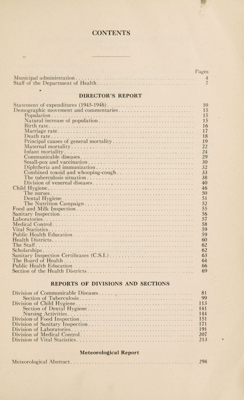 CONTENTS I ’ages Municipal administration. 4 Staff of the Department of Health. 7 m DIRECTOR’S REPORT Statement of expenditures (1945-1946). 10 Demographic movement and commentaries. 15 Population. 15 Natural increase of population. 15 Birthrate. 16 Marriage rate. 17 Death rate. 18 Principal causes of general mortality. 19 Maternal mortality. 22 Infant mortality. 24 Communicable diseases. 29 Small-pox and vaccination. 30 Diphtheria and immunization. 32 Combined toxoid and whooping-cough. 33 The tuberculosis situation. 38 Division of venereal diseases. 40 Child Hygiene. 46 The nurses. 50 Dental Hygiene. 51 The Nutrition Campaign. 52 Food and Milk Inspection. 55 Sanitary Inspection. 56 Laboratories. 57 Medical Control. 58 Vital Statistics. 59 Public Health Education. 59 Health Districts. 60 The Staff. 62 Scholarships. 62 Sanitary Inspection Certificates (C.S.I.). 63 The Board of Health. 64 Public Health Education. 66 Section of the Health Districts. 69 REPORTS OF DIVISIONS AND SECTIONS Division of Communicable Diseases.(. 81 Section of Tuberculosis. 99 Division of Child Hygiene. 113 Section of Dental Hygiene. 141 Nursing Activities. 144 Division of Food Inspection. 151 Division of Sanitary Inspection. 171 Division of Laboratories. 191 Division of Medical Control. 207 Division of Vital Statistics. 213 Meteorological Report Meteorological Abstract 298
