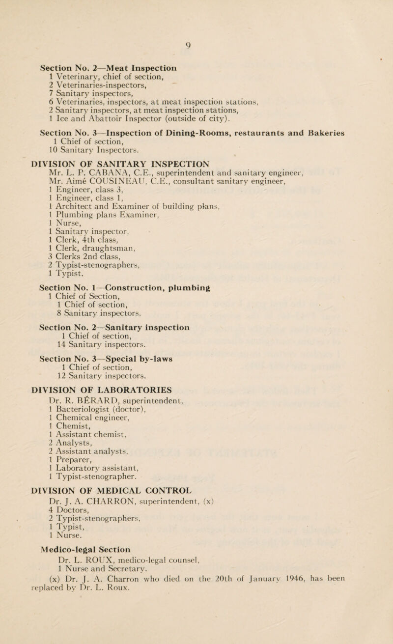 Section No. 2—Meat Inspection 1 Veterinary, chief of section, 2 Veterinaries-inspectors, 7 Sanitary inspectors, 6 Veterinaries, inspectors, at meat inspection stations, 2 Sanitary inspectors, at meat inspection stations, 1 Ice and Abattoir Inspector (outside of city). Section No. 3—Inspection of Dining-Rooms, restaurants and Bakeries 1 Chief of section, 10 Sanitary Inspectors. DIVISION OF SANITARY INSPECTION Mr. L. P. CABANA, C.E., superintendent and sanitary engineer, Mr. Aime COUSINEAU, C.E., consultant sanitary engineer, 1 Engineer, class 3, 1 Engineer, class 1, 1 Architect and Examiner of building plans, 1 Plumbing plans Examiner, 1 Nurse, 1 Sanitary inspector, 1 Clerk, 4th class, 1 Clerk, draughtsman, 3 Clerks 2nd class, 2 Typist-stenographers, 1 Typist. Section No. 1—Construction, plumbing 1 Chief of Section, 1 Chief of section, 8 Sanitary inspectors. Section No. 2—Sanitary inspection 1 Chief of section, 14 Sanitary inspectors. Section No. 3—Special by-laws 1 Chief of section, 12 Sanitary inspectors. DIVISION OF LABORATORIES Dr. R. BERARD, superintendent, 1 Bacteriologist (doctor), 1 Chemical engineer, 1 Chemist, 1 Assistant chemist, 2 Analysts, 2 Assistant analysts, 1 Preparer, 1 Laboratory assistant, 1 Typist-stenographer. DIVISION OF MEDICAL CONTROL Dr. J. A. CHARRON, superintendent, (x) 4 Doctors, 2 Typist-stenographers, 1 Typist, 1 Nurse. Medico-legal Section Dr. L. ROUX, medico-legal counsel, 1 Nurse and Secretary. (x) Dr. J. A. Charron who died on the 20(h ol January 1946, has been replaced by Dr. L. Roux.