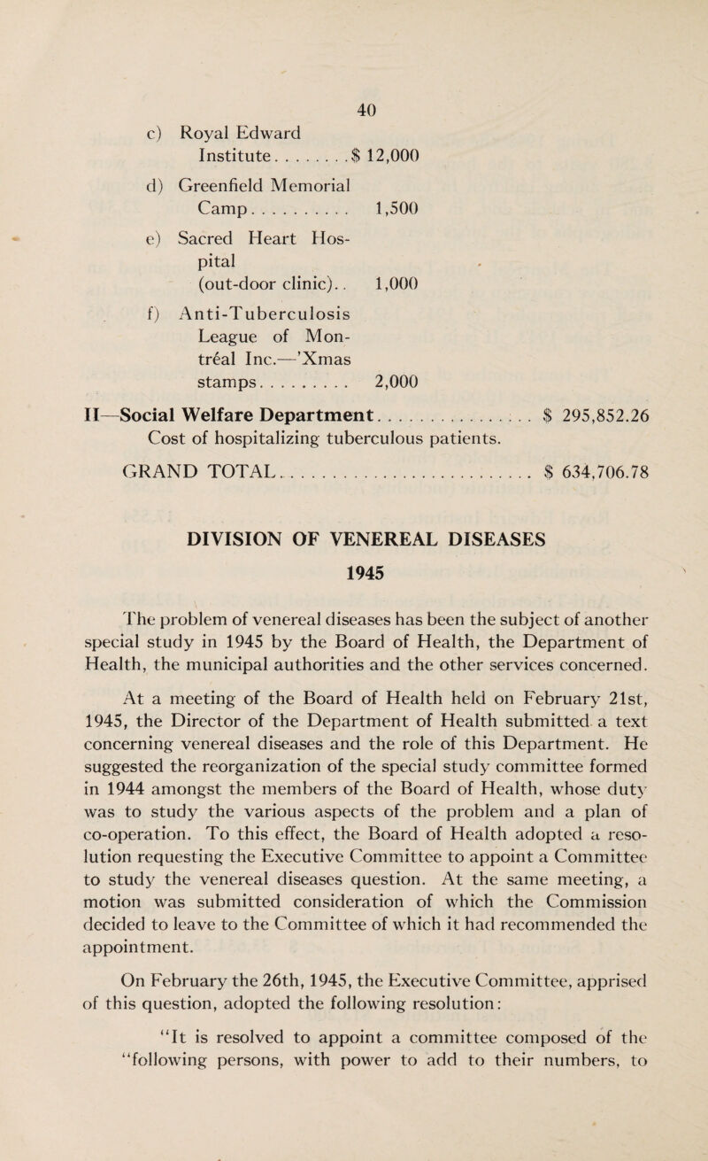 c) Royal Edward Institute.$ 12,000 d) Greenfield Memorial Camp. 1,500 e) Sacred Heart Hos¬ pital (out-door clinic).. 1,000 f) Anti-Tuberculosis League of Mon¬ treal Inc.—’Xmas stamps. 2,000 II—Social Welfare Department.$ 295,852.26 Cost of hospitalizing tuberculous patients. GRAND TOTAL. $ 634,706.78 DIVISION OF VENEREAL DISEASES 1945 The problem of venereal diseases has been the subject of another special study in 1945 by the Board of Health, the Department of Health, the municipal authorities and the other services concerned. At a meeting of the Board of Health held on February 21st, 1945, the Director of the Department of Health submitted a text concerning venereal diseases and the role of this Department. He suggested the reorganization of the special study committee formed in 1944 amongst the members of the Board of Health, whose duty was to study the various aspects of the problem and a plan of co-operation. To this effect, the Board of Health adopted a reso¬ lution requesting the Executive Committee to appoint a Committee to study the venereal diseases question. At the same meeting, a motion was submitted consideration of which the Commission decided to leave to the Committee of which it had recommended the appointment. On February the 26th, 1945, the Executive Committee, apprised of this question, adopted the following resolution: “It is resolved to appoint a committee composed of the “following persons, with power to add to their numbers, to
