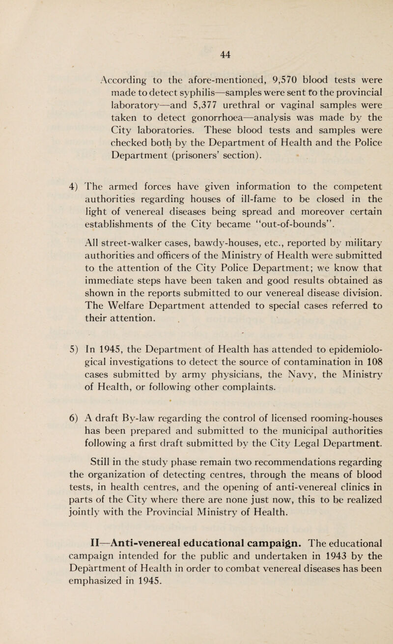 According to the afore-mentioned, 9,570 blood tests were made to detect syphilis—samples were sent to the provincial laboratory—and 5,377 urethral or vaginal samples were taken to detect gonorrhoea—analysis was made by the City laboratories. These blood tests and samples were checked both by the Department of Health and the Police Department (prisoners’ section). 4) The armed forces have given information to the competent authorities regarding houses of ill-fame to be closed in the light of venereal diseases being spread and moreover certain establishments of the City became “out-of-bounds”. All street-walker cases, bawdy-houses, etc., reported by military authorities and officers of the Ministry of Health were submitted to the attention of the City Police Department; we know that immediate steps have been taken and good results obtained as shown in the reports submitted to our venereal disease division. The Welfare Department attended to special cases referred to their attention. 5) In 1945, the Department of Health has attended to epidemiolo¬ gical investigations to detect the source of contamination in 108 cases submitted by army physicians, the Navy, the Ministry of Health, or following other complaints. 6) A draft By-law regarding the control of licensed rooming-houses has been prepared and submitted to the municipal authorities following a first draft submitted by the City Legal Department. Still in the study phase remain two recommendations regarding the organization of detecting centres, through the means of blood tests, in health centres, and the opening of anti-venereal clinics in parts of the City where there are none just now, this to be realized jointly with the Provincial Ministry of Health. II—Anti-venereal educational campaign. The educational campaign intended for the public and undertaken in 1943 by the Department of Health in order to combat venereal diseases has been emphasized in 1945.