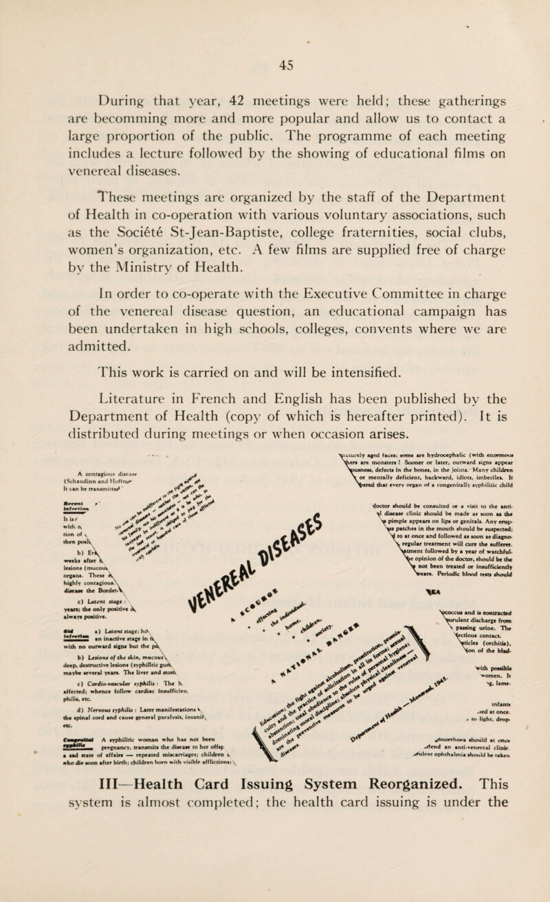 During that year, 42 meetings were held; these gatherings are becomming more and more popular and allow us to contact a large proportion of the public. The programme of each meeting includes a lecture followed by the showing of educational films on venereal diseases. These meetings are organized by the staff of the Department of Health in co-operation with various voluntary associations, such as the Societe St-Jean-Baptiste, college fraternities, social clubs, women’s organization, etc. A few films are supplied free of charge by the Ministry of Health. In order to co-operate with the Executive Committee in charge of the venereal disease question, an educational campaign has been undertaken in high schools, colleges, convents where we are admitted. This work is carried on and will be intensified. Literature in French and English has been published by the Department of Health (copy of which is hereafter printed). It is distributed during meetings or when occasion arises. A contagious disease (Schaudinn and Hoffraw Ir can be transmitted ‘ % It be with tion of y then posh. b) e\ weeks after V lesions (mucouy organs. These highly contagious, disease the Bordet c) Latent stage : years; the only positive ^ always positive. .y* y°, ** * ' v7/ UffrflM a) Latent Jtage: ho _ an inactive stage in tv, with no outward signs but the pOy b) Lttiont of the skin, mucout\ deep, destructive lesions (syphilitic gurty maybe several years. The liver and ston\ c) Cardio vascular syphilis : The h affected; whence follow cardiac intuff icien phi 1 is, etc. d) Nervosa syphilis : Later manifestations i. the spinal cord and cause general paralysis, insanity etc. Ctaywlfl tphttU dS sturdy aged faces; some are hydrocephalic (with enormous fieri are monsters ! Sooner or later, outward signs appear usness, defects in the bones, in the joints. Many children L or mentally deficient, backward, idiots, imbeciles. It fiered that every organ of a congenitally syphilitic child doctor should be consulted or a visit to the anti* \\ disease clinic should be made as soon as the i pimple appears on lips or genitals. Any crop* patches in the mouth should be suspected; I to at once and followed as soon as diagno* t regular treatment will cure the sufferer, atment followed by a year of watchful- }c opinion 6f the doctor, should be the not been treated or insufficiently ireara. Periodic blood tests should >‘ ^y. 'ycotcu, and it contracted \uruient discharge from \ pawing urine. The Xecrioui contact. N»ticle, (orchitia). Non of the blad- A syphilitic woman who has not been pregnancy, transmits the disease to her offtp a sad state of affair* — repeated miscarriages; children w who die soon after birth: children horn with visible afflictions: y Vt *■ V y Vith possible women. If >g, lame infants .ced at once, to light, drop* gonorrhoea should at once -rlend an anti-venereal clinic -dfulent ophthalmia should be taken III—Health Card Issuing System Reorganized. This .system is almost completed; the health card issuing is under the
