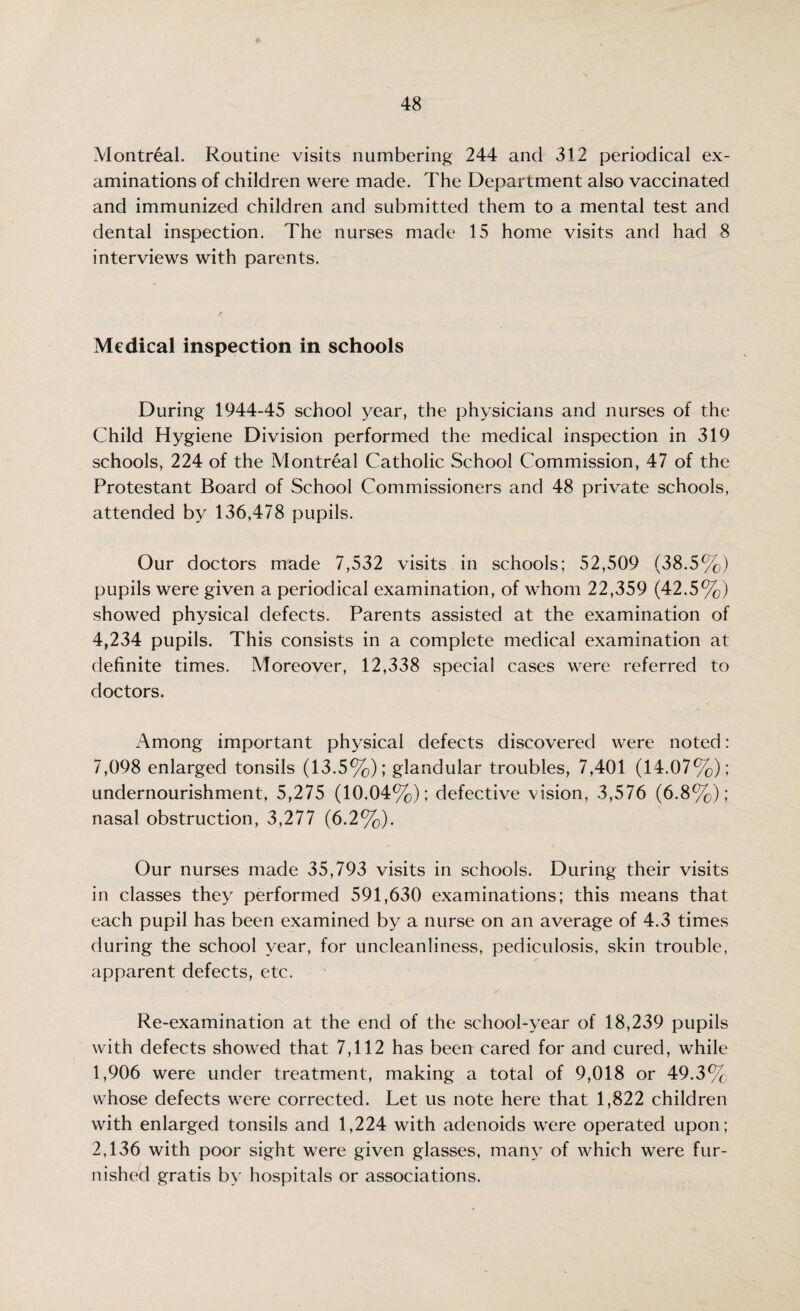 Montreal. Routine visits numbering 244 and 312 periodical ex¬ aminations of children were made. The Department also vaccinated and immunized children and submitted them to a mental test and dental inspection. The nurses made 15 home visits and had 8 interviews with parents. Medical inspection in schools During 1944-45 school year, the physicians and nurses of the Child Hygiene Division performed the medical inspection in 319 schools, 224 of the Montreal Catholic School Commission, 47 of the Protestant Board of School Commissioners and 48 private schools, attended by 136,478 pupils. Our doctors made 7,532 visits in schools; 52,509 (38.5%) pupils were given a periodical examination, of whom 22,359 (42.5%) showed physical defects. Parents assisted at the examination of 4,234 pupils. This consists in a complete medical examination at definite times. Moreover, 12,338 special cases were referred to doctors. Among important physical defects discovered were noted: 7,098 enlarged tonsils (13.5%); glandular troubles, 7,401 (14.07%); undernourishment, 5,275 (10.04%); defective vision, 3,576 (6.8%); nasal obstruction, 3,277 (6.2%). Our nurses made 35,793 visits in schools. During their visits in classes they performed 591,630 examinations; this means that each pupil has been examined by a nurse on an average of 4.3 times during the school year, for uncleanliness, pediculosis, skin trouble, apparent defects, etc. Re-examination at the end of the school-year of 18,239 pupils with defects .showed that 7,112 has been cared for and cured, while 1,906 were under treatment, making a total of 9,018 or 49.3%, whose defects were corrected. Let us note here that 1,822 children with enlarged tonsils and 1,224 with adenoids were operated upon; 2,136 with poor sight were given glasses, many of which were fur¬ nished gratis by hospitals or associations.