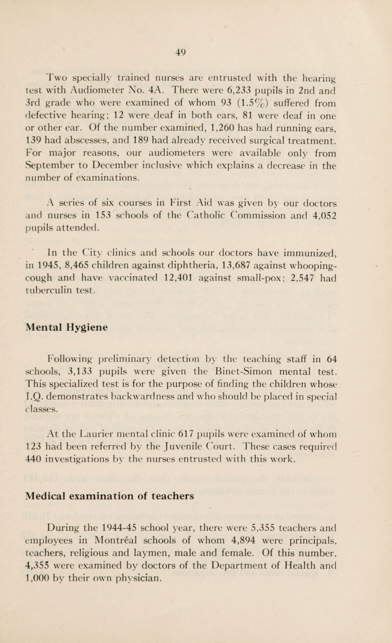 Two specially trained nurses are entrusted with the hearing test with Audiometer No. 4A. There were 6,233 pupils in 2nd and 3rd grade who were examined of whom 93 (1.5%) suffered from defective hearing; 12 were deaf in both ears, 81 were deaf in one or other ear. Of the number examined, 1,260 has had running ears, 139 had abscesses, and 189 had already received surgical treatment. For major reasons, our audiometers were available only from September to December inclusive which explains a decrease in the number of examinations. A series of six courses in First Aid was given by our doctors and nurses in 153 schools of the Catholic Commission and 4,052 pupils attended. In the City clinics and schools our doctors have immunized, in 1945, 8,465 children against diphtheria, 13,687 against whooping- cough and have vaccinated 12,401 against small-pox; 2,547 had tuberculin test. Mental Hygiene Following preliminary detection by the teaching staff in 64 schools, 3,133 pupils were given the Binet-Simon mental test. This specialized test is for the purpose of finding the children whose I.Q. demonstrates backwardness and who should be placed in special classes. At the Laurier mental clinic 617 pupils were examined of whom 123 had been referred by the Juvenile Court. These cases required 440 investigations by the nurses entrusted with this work. Medical examination of teachers During the 1944-45 school year, there were 5,355 teachers and employees in Montreal schools of whom 4,894 were principals, teachers, religious and laymen, male and female. Of this number, 4,355 were examined by doctors of the Department of Health and 1,000 by their own physician.