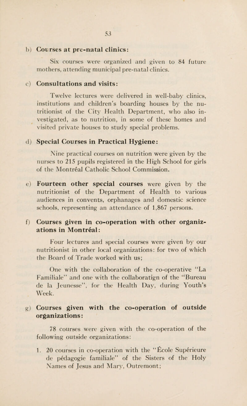 b) Courses at pre-natal clinics: Six courses were organized and given to 84 future mothers, attending municipal pre-natal clinics. c) Consultations and visits: Twelve lectures were delivered in well-baby clinics, institutions and children’s boarding houses by the nu¬ tritionist of the City Health Department, who also in¬ vestigated, as to nutrition, in some of these homes and visited private houses to study special problems. d) Special Courses in Practical Hygiene: Nine practical courses on nutrition were given by the nurses to 215 pupils registered in the High School for girls of the Montreal Catholic School Commission. e) Fourteen other special courses were given by the nutritionist of the Department of Health to various audiences in convents, orphanages and domestic science schools, representing an attendance of 1,867 persons. f) Courses given in co-operation with other organiz¬ ations in Montreal: Four lectures and special courses were given by our nutritionist in other local organizations: for two of which the Board of Trade worked with us; One with the collaboration of the co-operative “La Familiale” and one with the collaboratign of the “Bureau de la Jeunesse”, for the Health Day, during Youth’s Week. g) Courses given with the co-operation of outside organizations: 78 courses were given with the co-operation of the following outside organizations: * • 1. 20 courses in co-operation with the “Ecole Superieure de pedagogie familiale’’ of the Sisters of the Holy Names of Jesus and Mary, Outremont;