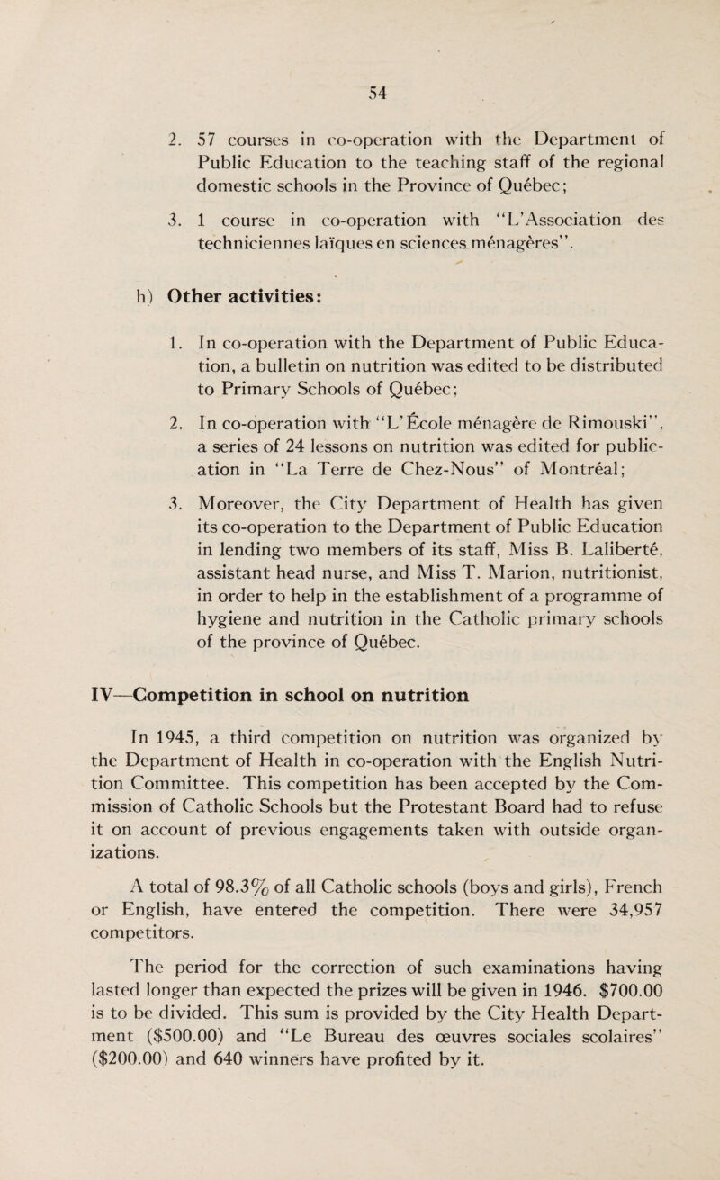 2. 57 courses in co-operation with the Department of Public Education to the teaching staff of the regional domestic schools in the Province of Quebec; 3. 1 course in co-operation with UL’Association des techniciennes laiques en sciences menageres”. h) Other activities: 1. In co-operation with the Department of Public Educa¬ tion, a bulletin on nutrition was edited to be distributed to Primary Schools of Quebec ; 2. In co-operation with “L’Ecole menagere de Rimouski”, a series of 24 lessons on nutrition was edited for public¬ ation in “La Terre de Chez-Nous” of Montreal; 3. Moreover, the City Department of Health has given its co-operation to the Department of Public Education in lending two members of its staff, Miss B. Laliberte, assistant head nurse, and Miss T. Marion, nutritionist, in order to help in the establishment of a programme of hygiene and nutrition in the Catholic primary schools of the province of Quebec. IV—Competition in school on nutrition In 1945, a third competition on nutrition was organized by the Department of Health in co-operation with the English Nutri¬ tion Committee. This competition has been accepted by the Com¬ mission of Catholic Schools but the Protestant Board had to refuse it on account of previous engagements taken with outside organ¬ izations. A total of 98.3% of all Catholic schools (boys and girls), French or English, have entered the competition. There were 34,957 competitors. The period for the correction of such examinations having lasted longer than expected the prizes will be given in 1946. $700.00 is to be divided. This sum is provided by the City Health Depart¬ ment ($500.00) and “Le Bureau des oeuvres sociales scolaires ($200.00) and 640 winners have profited by it.