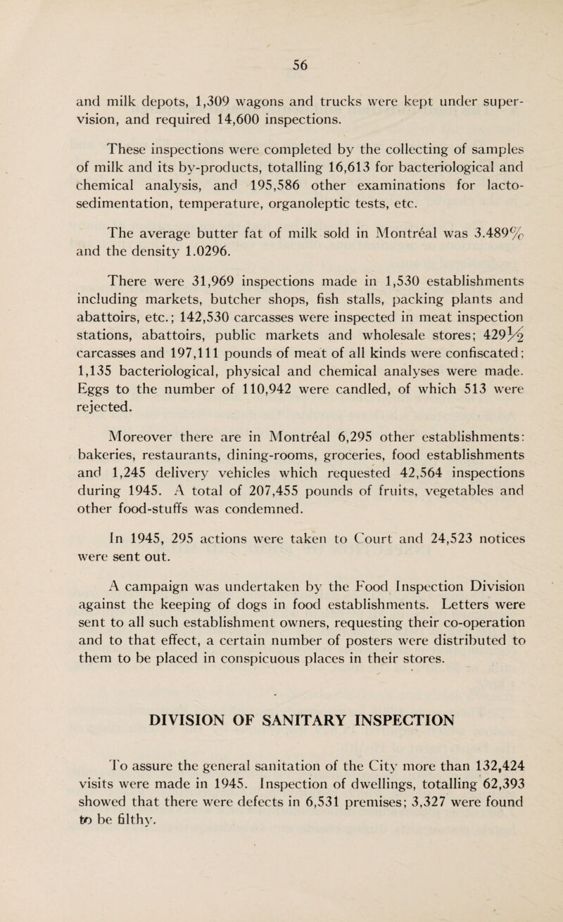 and milk depots, 1,309 wagons and trucks were kept under super¬ vision, and required 14,600 inspections. These inspections were completed by the collecting of samples of milk and its by-products, totalling 16,613 for bacteriological and chemical analysis, and 195,586 other examinations for lacto- sedimentation, temperature, organoleptic tests, etc. The average butter fat of milk sold in Montreal was 3.489% and the density 1.0296. There were 31,969 inspections made in 1,530 establishments including markets, butcher shops, fish stalls, packing plants and abattoirs, etc.; 142,530 carcasses were inspected in meat inspection stations, abattoirs, public markets and wholesale stores; 429/^ carcasses and 197,111 pounds of meat of all kinds were confiscated; 1,135 bacteriological, physical and chemical analyses were made. Eggs to the number of 110,942 were candled, of which 513 were rejected. Moreover there are in Montreal 6,295 other establishments: bakeries, restaurants, dining-rooms, groceries, food establishments and 1,245 delivery vehicles which requested 42,564 inspections during 1945. A total of 207,455 pounds of fruits, vegetables and other food-stuffs was condemned. In 1945, 295 actions were taken to Court and 24,523 notices were sent out. A campaign was undertaken by the Food Inspection Division against the keeping of dogs in food establishments. Letters were sent to all such establishment owners, requesting their co-operation and to that effect, a certain number of posters were distributed to them to be placed in conspicuous places in their stores. DIVISION OF SANITARY INSPECTION To assure the general sanitation of the City more than 132,424 visits were made in 1945. Inspection of dwellings, totalling 62,393 showed that there were defects in 6,531 premises; 3,327 were found to be filthy.