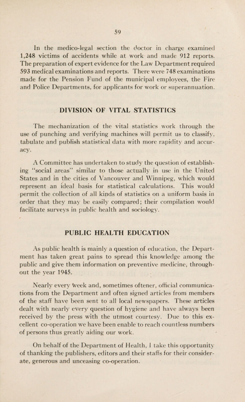 In the medico-legal section the doctor in charge examined 1,248 victims of accidents while at work and made 912 reports. The preparation of expert evidence for the Law Department required 593 medical examinations and reports. There were 748 examinations made for the Pension Fund of the municipal employees, the Fire and Police Departments, for applicants for work or superannuation. DIVISION OF VITAL STATISTICS The mechanization of the vital statistics work through the use of punching and verifying machines will permit us to classify, tabulate and publish statistical data with more rapidity and accur¬ acy. A Committee has undertaken to study the question of establish¬ ing “social areas” similar to those actually in use in the United States and in the cities of Vancouver and Winnipeg, which would represent an ideal basis for statistical calculations. This would permit the collection of all kinds of statistics on a uniform basis in order that they may be easily compared; their compilation would facilitate surveys in public health and sociology. PUBLIC HEALTH EDUCATION As public health is mainly a question of education, the Depart¬ ment has taken great pains to spread this knowledge among the public and give them information on preventive medicine, through¬ out the year 1945. Nearly every Week and, sometimes oftener, official communica¬ tions from the Department and often signed articles from members of the staff have been sent to all local newspapers. These articles dealt with nearly every question of hygiene and have always been received by the press with the utmost courtesy. Due to this ex¬ cellent co-operation we have been enable to reach countless numbers of persons thus greatly aiding our work. On behalf of the Department of Health, I take this opportunity of thanking the publishers, editors and their staffs for their consider¬ ate, generous and unceasing co-operation.