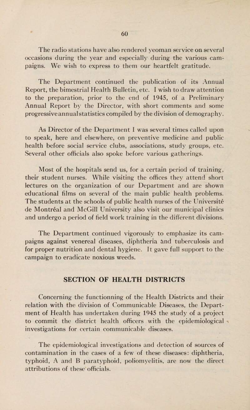 The radio stations have also rendered yeoman service on several occasions during the year and especially during the various cam¬ paigns. We wish to express to them our heartfelt gratitude. The Department continued the publication of its Annual Report, the bimestrial Health Bulletin, etc. I wish to draw attention to the preparation, prior to the end of 1945, of a Preliminary Annual Report by the Director, with short comments and some progressive annual statistics compiled by the division of demography. As Director of the Department I was several times called upon to speak, here and elsewhere, on preventive medicine and public health before social service clubs, associations, study groups, etc. Several other officials also spoke before various gatherings. Most of the hospitals send us, for a certain period of training, their student nurses. While visiting the offices they attend short lectures on the organization of our Department and are shown educational films on several of the main public health problems. The students at the schools of public health nurses of the Universite de Montreal and McGill University also visit our municipal clinics and undergo a period of field work training in the different divisions. The Department continued vigorously to emphasize its cam¬ paigns against venereal diseases, diphtheria and tuberculosis and for proper nutrition and dental hygiene. It gave full support to the campaign to eradicate noxious weeds. SECTION OF HEALTH DISTRICTS Concerning the functionning of the Health Districts and their relation with the division of Communicable Diseases, the Depart¬ ment of Health has undertaken during 1945 the study of a project to commit the district health officers with the epidemiological investigations for certain communicable diseases. The epidemiological investigations and detection of sources of contamination in the cases of a few of these diseases: diphtheria, typhoid, A and B paratyphoid, poliomyelitis, are now the direct attributions of these officials.