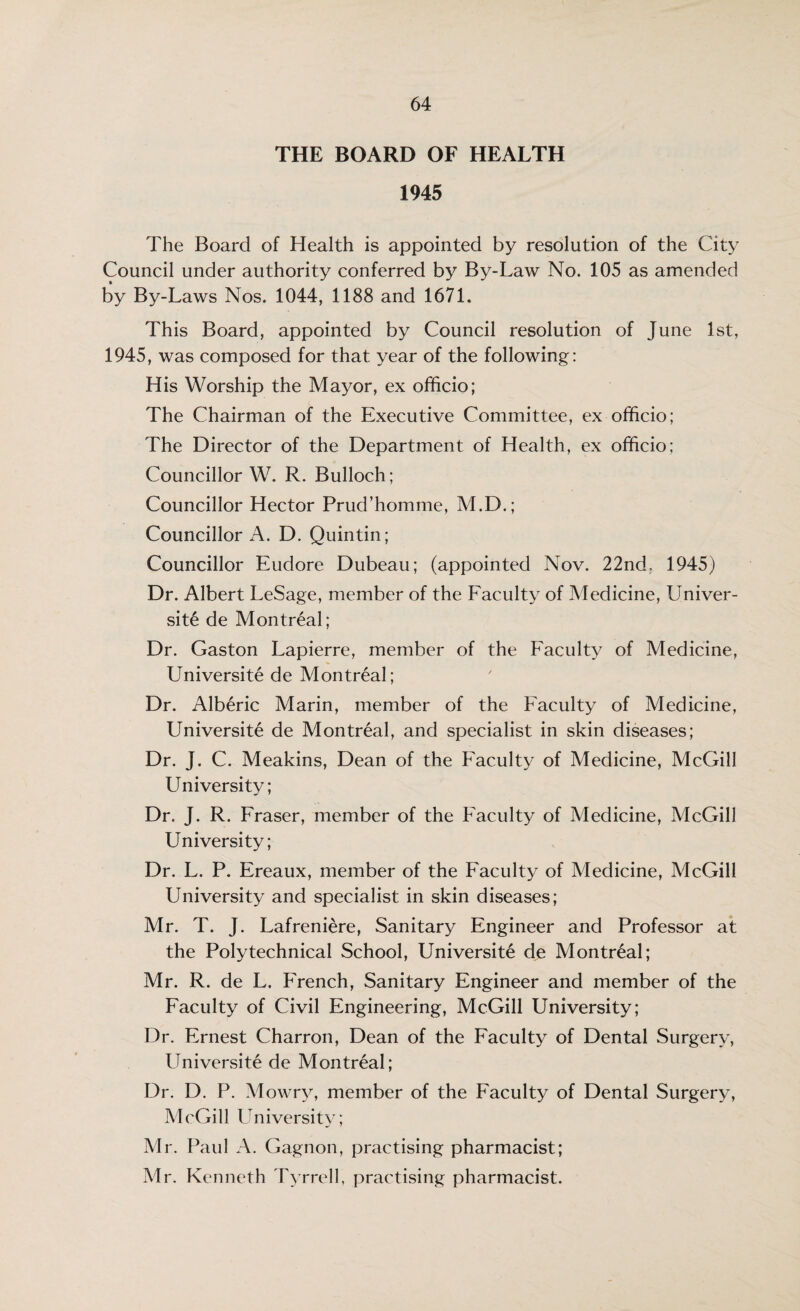 THE BOARD OF HEALTH 1945 The Board of Health is appointed by resolution of the City Council under authority conferred by By-Law No. 105 as amended by By-Laws Nos. 1044, 1188 and 1671. This Board, appointed by Council resolution of June 1st, 1945, was composed for that year of the following: His Worship the Mayor, ex officio; The Chairman of the Executive Committee, ex officio; The Director of the Department of Health, ex officio: Councillor W. R. Bulloch; Councillor Hector Prud’homme, M.D.; Councillor A. D. Quintin; Councillor Eudore Dubeau; (appointed Nov. 22nd. 1945) Dr. Albert LeSage, member of the Faculty of Aledicine, Univer¬ site de Montreal; Dr. Gaston Lapierre, member of the Faculty of Medicine, Universite de Montreal; Dr. Alberic Marin, member of the Faculty of Medicine, Universite de Montreal, and specialist in skin diseases; Dr. J. C. Meakins, Dean of the Faculty of Medicine, McGill LIniversity; Dr. J. R. Fraser, member of the Faculty of Medicine, McGill University; Dr. L. P. Ereaux, member of the Faculty of Medicine, McGill University and specialist in skin diseases; Mr. T. J. Lafreniere, Sanitary Engineer and Professor at the Polytechnical School, Universite de Montreal; Mr. R. de L. French, Sanitary Engineer and member of the Faculty of Civil Engineering, McGill University; Dr. Ernest Charron, Dean of the Faculty of Dental Surgery, Universite de Montreal; Dr. D. P. Mowry, member of the Faculty of Dental Surgery, McGill University; Mr. Paul A. Gagnon, practising pharmacist; Mr. Kenneth Tyrrell, practising pharmacist.