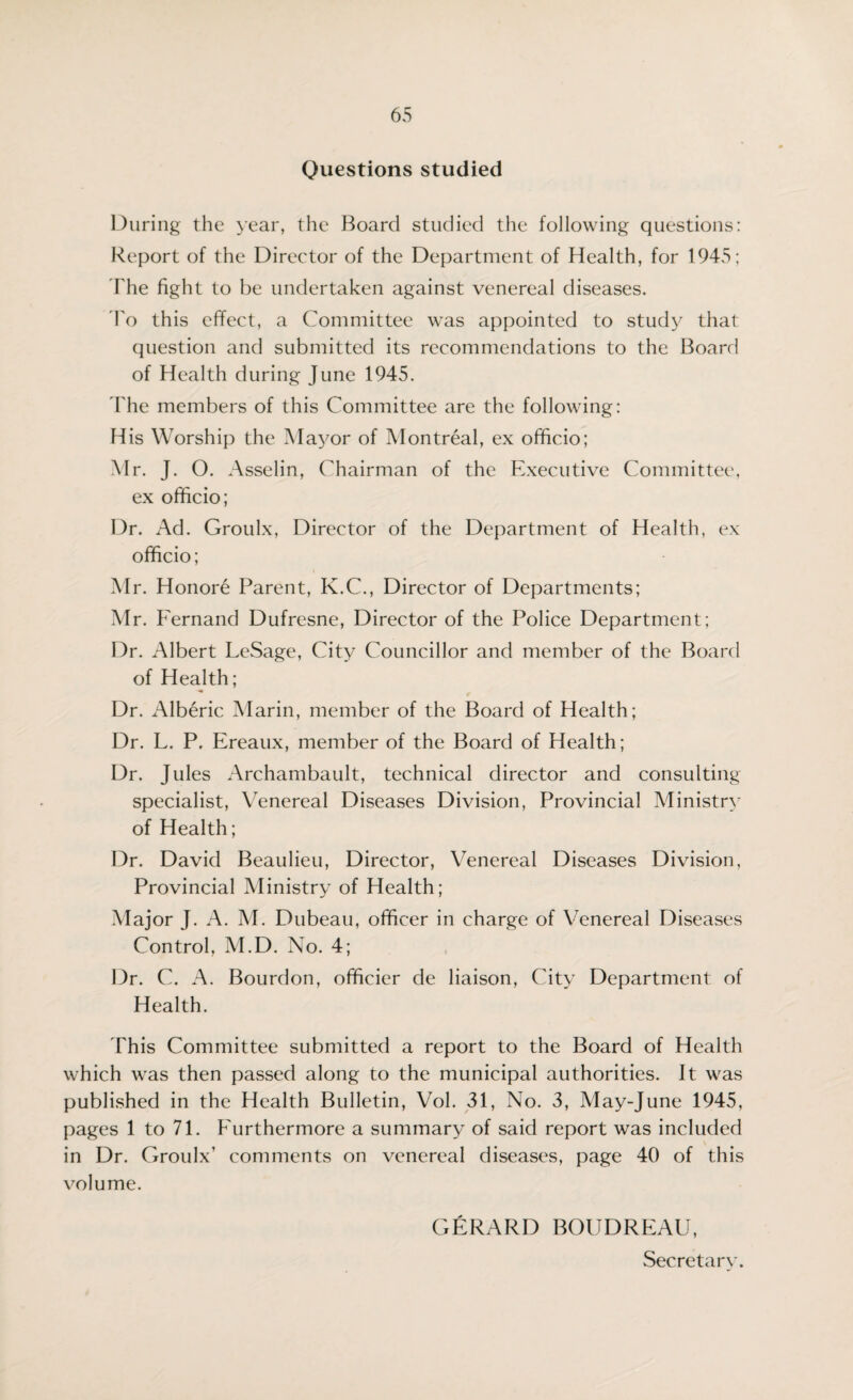 Questions studied During the year, the Board studied the following questions: Report of the Director of the Department of Health, for 1945; The fight to he undertaken against venereal diseases. To this effect, a Committee was appointed to study that question and submitted its recommendations to the Board of Health during June 1945. The members of this Committee are the following: His Worship the Mayor of Montreal, ex officio; Mr. J. O. Asselin, Chairman of the Executive Committee, ex officio; Dr. Ad. Groulx, Director of the Department of Health, ex officio; Mr. Honore Parent, K.C., Director of Departments; Mr. Fernand Dufresne, Director of the Police Department; Dr. Albert LeSage, City Councillor and member of the Board of Health; Dr. Alberic Marin, member of the Board of Health; Dr. L. P. Ereaux, member of the Board of Health; Dr. Jules Archambault, technical director and consulting specialist, Venereal Diseases Division, Provincial Ministry of Health ; Dr. David Beaulieu, Director, Venereal Diseases Division, Provincial Ministry of Health; Major J. A. M. Dubeau, officer in charge of Venereal Diseases Control, M.D. No. 4; Dr. C. A. Bourdon, officier de liaison, City Department of Health. This Committee submitted a report to the Board of Health which was then passed along to the municipal authorities. It was published in the Health Bulletin, Vol. 31, No. 3, May-June 1945, pages 1 to 71. Furthermore a summary of said report was included in Dr. Groulx’ comments on venereal diseases, page 40 of this volume. GERARD BOUDREAU, Secretary.