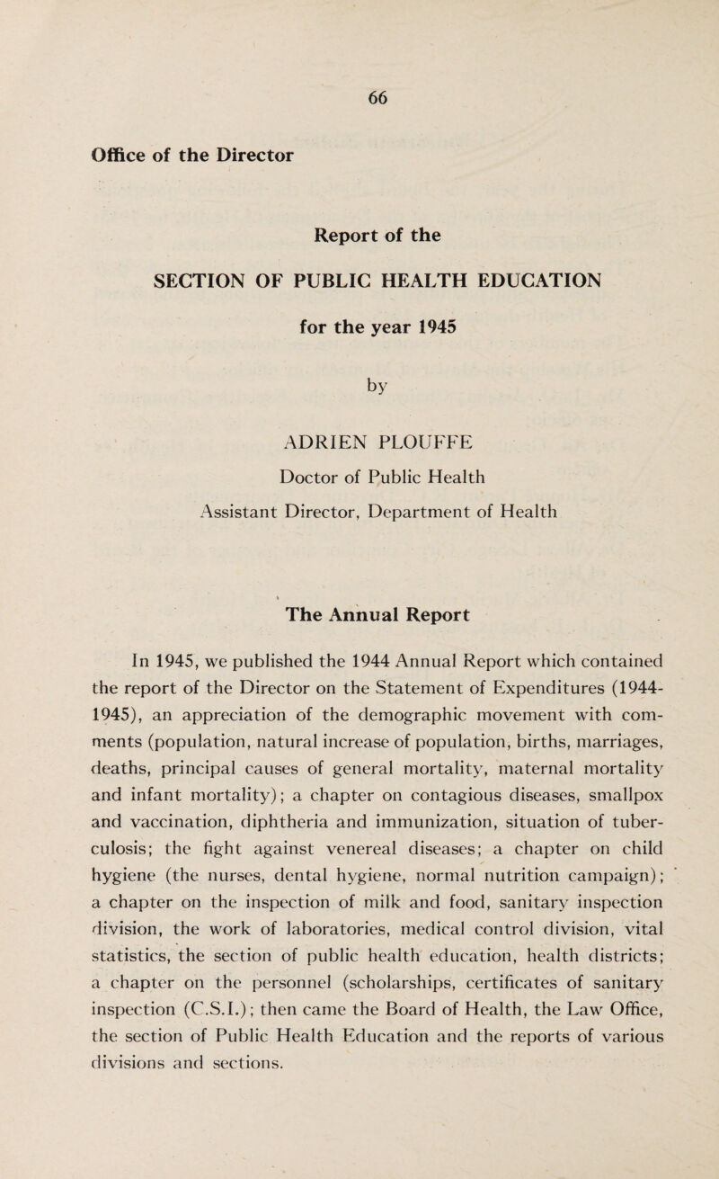 Office of the Director Report of the SECTION OF PUBLIC HEALTH EDUCATION for the year 1945 by ADRIEN PLOIJFFE Doctor of Public Health Assistant Director, Department of Health The Annual Report In 1945, we published the 1944 Annual Report which contained the report of the Director on the Statement of Expenditures (1944- 1945), an appreciation of the demographic movement with com¬ ments (population, natural increase of population, births, marriages, deaths, principal causes of general mortality, maternal mortality and infant mortality); a chapter on contagious diseases, smallpox and vaccination, diphtheria and immunization, situation of tuber¬ culosis; the fight against venereal diseases; a chapter on child hygiene (the nurses, dental hygiene, normal nutrition campaign); a chapter on the inspection of milk and food, sanitary inspection division, the work of laboratories, medical control division, vital statistics, the section of public health education, health districts; a chapter on the personnel (scholarships, certificates of sanitary inspection (C.S.I.); then came the Board of Health, the Law Office, the section of Public Health Education and the reports of various divisions and sections.