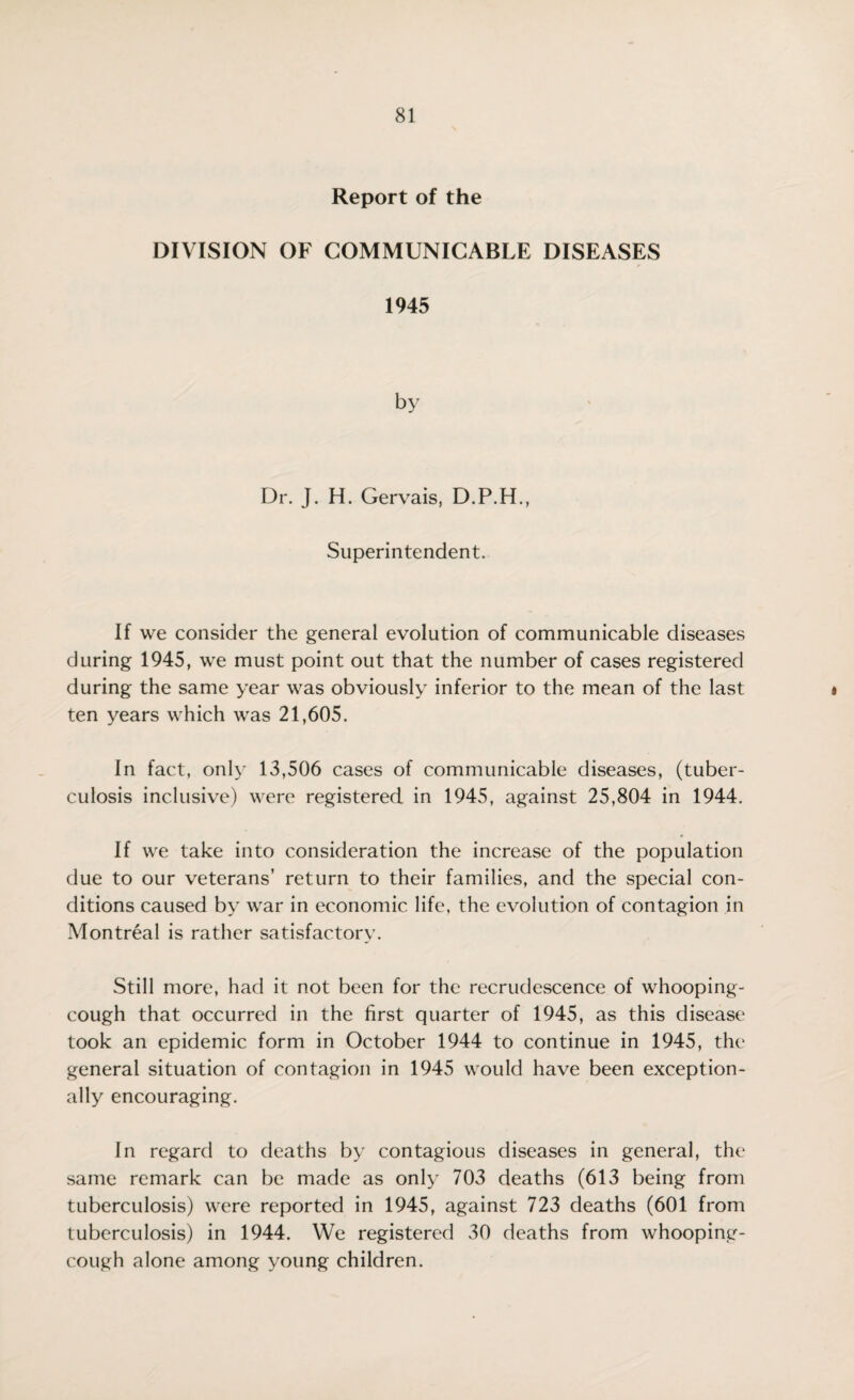 Report of the DIVISION OF COMMUNICABLE DISEASES 1945 by Dr. J. H. Gervais, D.P.H • 1 Superintendent. If we consider the general evolution of communicable diseases during 1945, we must point out that the number of cases registered during the same year was obviously inferior to the mean of the last ten years which was 21,605. In fact, only 13,506 cases of communicable diseases, (tuber¬ culosis inclusive) were registered in 1945, against 25,804 in 1944. If we take into consideration the increase of the population due to our veterans’ return to their families, and the special con¬ ditions caused by war in economic life, the evolution of contagion in Montreal is rather satisfactory. Still more, had it not been for the recrudescence of whooping- cough that occurred in the first quarter of 1945, as this disease took an epidemic form in October 1944 to continue in 1945, the general situation of contagion in 1945 would have been exception¬ ally encouraging. In regard to deaths by contagious diseases in general, the same remark can be made as only 703 deaths (613 being from tuberculosis) were reported in 1945, against 723 deaths (601 from tuberculosis) in 1944. We registered 30 deaths from whooping- cough alone among young children.