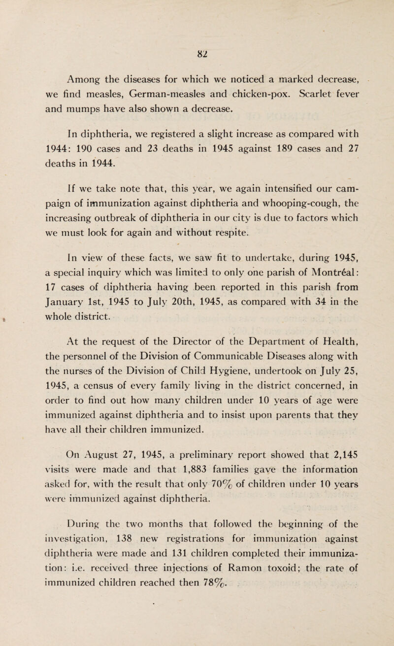 Among the diseases for which we noticed a marked decrease, we find measles, German-measles and chicken-pox. Scarlet fever and mumps have also shown a decrease. In diphtheria, we registered a slight increase as compared with 1944: 190 cases and 23 deaths in 1945 against 189 cases and 27 deaths in 1944. If we take note that, this year, we again intensified our cam¬ paign of immunization against diphtheria and whooping-cough, the increasing outbreak of diphtheria in our city is due to factors which we must look for again and without respite. In view of these facts, we saw fit to undertake, during 1945, a special inquiry which was limited to only one parish of Montreal: 17 cases of diphtheria having been reported in this parish from January 1st, 1945 to July 20th, 1945, as compared with 34 in the whole district. At the request of the Director of the Department of Health, the personnel of the Division of Communicable Diseases along with the nurses of the Division of Child Hygiene, undertook on July 25, 1945, a census of every family living in the district concerned, in order to find out how many children under 10 years of age were immunized against diphtheria and to insist upon parents that they have all their children immunized. On August 27, 1945, a preliminary report showed that 2,145 visits were made and that 1,883 families gave the information asked for, with the result that only 70% of children under 10 years were immunized against diphtheria. During the two months that followed the beginning of the investigation, 138 new registrations for immunization against diphtheria were made and 131 children completed their immuniza¬ tion: i.e. received three injections of Ramon toxoid; the rate of immunized children reached then 78%.