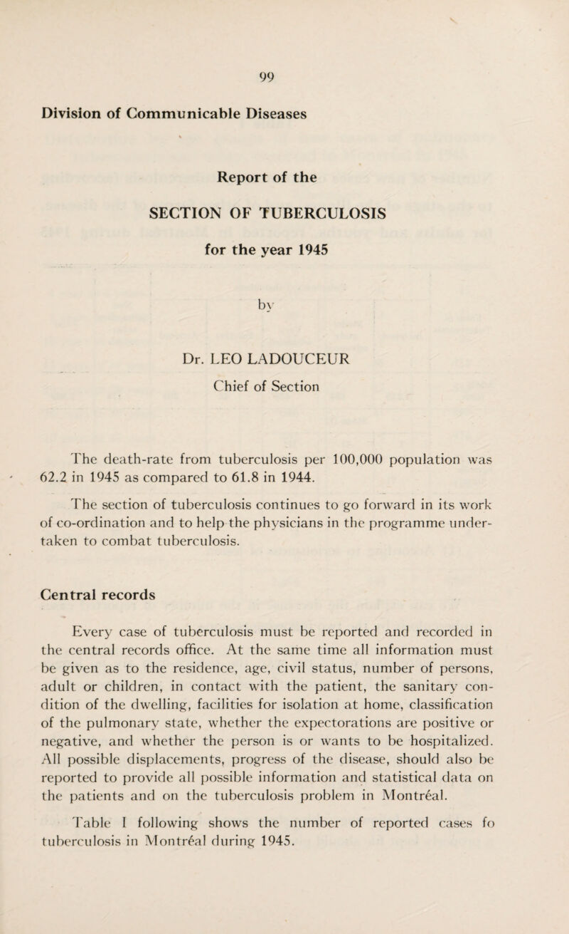 Division of Communicable Diseases Report of the SECTION OF TUBERCULOSIS for the year 1945 Dr. LEO LADOUCEUR Chief of Section The death-rate from tuberculosis per 100,000 population was 62.2 in 1945 as compared to 61.8 in 1944. The section of tuberculosis continues to go forward in its work of co-ordination and to help the physicians in the programme under¬ taken to combat tuberculosis. Central records Every case of tuberculosis must be reported and recorded in the central records office. At the same time all information must be given as to the residence, age, civil status, number of persons, adult or children, in contact with the patient, the sanitary con¬ dition of the dwelling, facilities for isolation at home, classification of the pulmonary state, whether the expectorations are positive or negative, and whether the person is or wants to be hospitalized. All possible displacements, progress of the disease, should also be reported to provide all possible information and statistical data on the patients and on the tuberculosis problem in Montreal. Table I following shows the number of reported cases fo tuberculosis in Montreal during 1945.