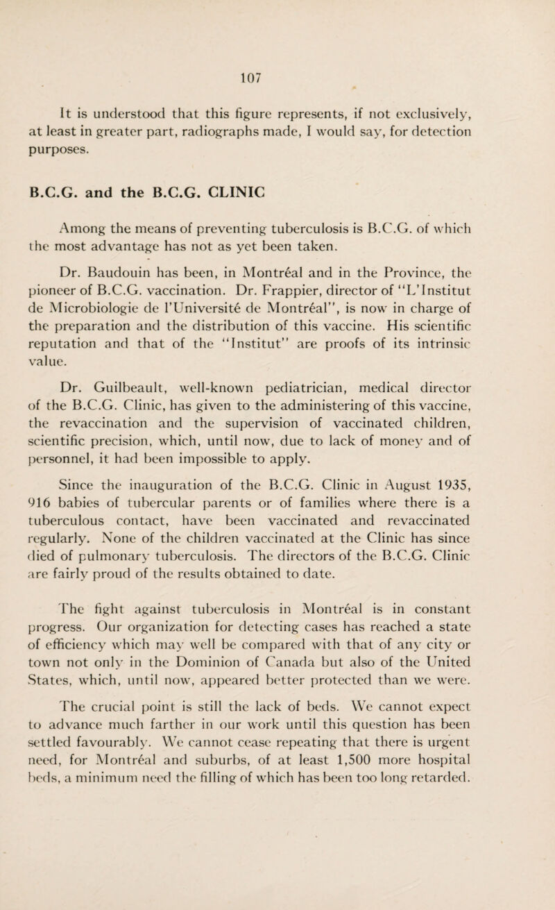 It is understood that this figure represents, if not exclusively, at least in greater part, radiographs made, I would say, for detection purposes. B.C.G. and the B.C.G. CLINIC Among the means of preventing tuberculosis is B.C.G. of which the most advantage has not as yet been taken. Dr. Baudouin has been, in Montreal and in the Province, the pioneer of B.C.G. vaccination. Dr. Frappier, director of “L’Institut de Microbiologie de l’Universite de Montreal”, is now in charge of the preparation and the distribution of this vaccine. His scientific reputation and that of the “Institut” are proofs of its intrinsic value. Dr. Guilbeault, well-known pediatrician, medical director of the B.C.G. Clinic, has given to the administering of this vaccine, the revaccination and the supervision of vaccinated children, scientific precision, which, until now, due to lack of money and of personnel, it had been impossible to apply. Since the inauguration of the B.C.G. Clinic in August 1935, 916 babies of tubercular parents or of families where there is a tuberculous contact, have been vaccinated and revaccinated regularly. None of the children vaccinated at the Clinic has since died of pulmonary tuberculosis. The directors of the B.C.G. Clinic are fairly proud of the results obtained to date. The fight against tuberculosis in Montreal is in constant progress. Our organization for detecting cases has reached a state of efficiency which may well be compared with that of any city or town not only in the Dominion of Canada but also of the United States, which, until now, appeared better protected than we were. The crucial point is still the lack of beds. We cannot expect to advance much farther in our work until this question has been settled favourably. We cannot cease repeating that there is urgent need, for Montreal and suburbs, of at least 1,500 more hospital beds, a minimum need the filling of which has been too long retarded.