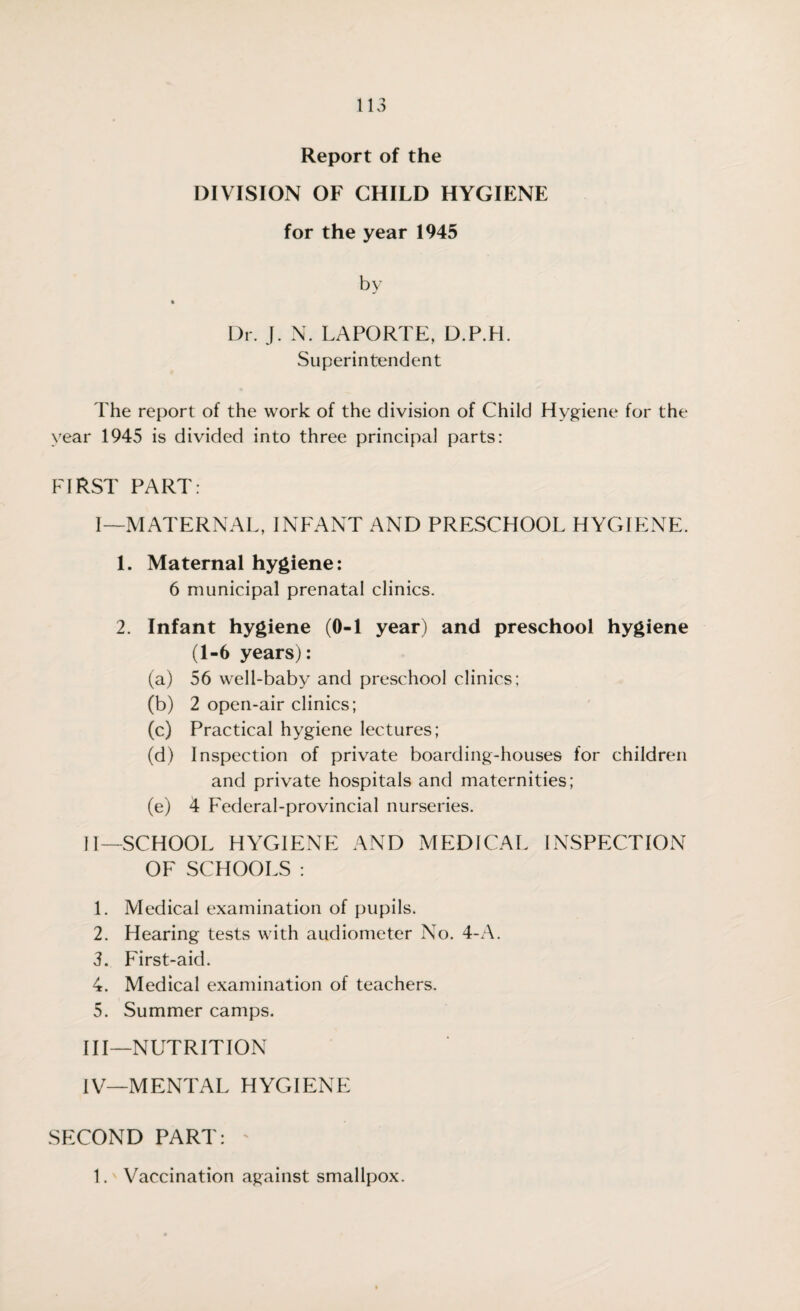 Report of the DIVISION OF CHILD HYGIENE for the year 1945 by % Dr. J. N. LAPORTE, D.P.H. Superintendent The report of the work of the division of Child Hygiene for the year 1945 is divided into three principal parts: FIRST PART: I—MATERNAL, INFANT AND PRESCHOOL HYGIENE. 1. Maternal hygiene: 6 municipal prenatal clinics. 2. Infant hygiene (0-1 year) and preschool hygiene (1-6 years): (a) 56 well-baby and preschool clinics; (b) 2 open-air clinics; (c) Practical hygiene lectures; (d) Inspection of private boarding-houses for children and private hospitals and maternities; (e) 4 Federal-provincial nurseries. II— SCHOOL HYGIENE AND MEDICAL INSPECTION OF SCHOOLS : 1. Medical examination of pupils. 2. Hearing tests with audiometer No. 4-A. 3. First-aid. 4. Medical examination of teachers. 5. Summer camps. III— NUTRITION IV— MENTAL HYGIENE SECOND PART: 1. Vaccination against smallpox.