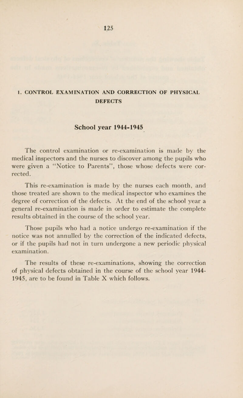 1. CONTROL EXAMINATION AND CORRECTION OF PHYSICAL DEFECTS School year 1944-1945 The control examination or re-examination is made by the medical inspectors and the nurses to discover among the pupils who were given a “Notice to Parents”, those whose defects were cor¬ rected. This re-examination is made by the nurses each month, and those treated are shown to the medical inspector who examines the degree of correction of the defects. At the end of the school year a general re-examination is made in order to estimate the complete results obtained in the course of the school year. Those pupils who had a notice undergo re-examination if the notice was not annulled by the correction of the indicated defects, or if the pupils had not in turn undergone a new periodic physical examination. The results of these re-examinations, showing the correction of physical defects obtained in the course of the school year 1944- 1945, are to be found in Table X which follows.