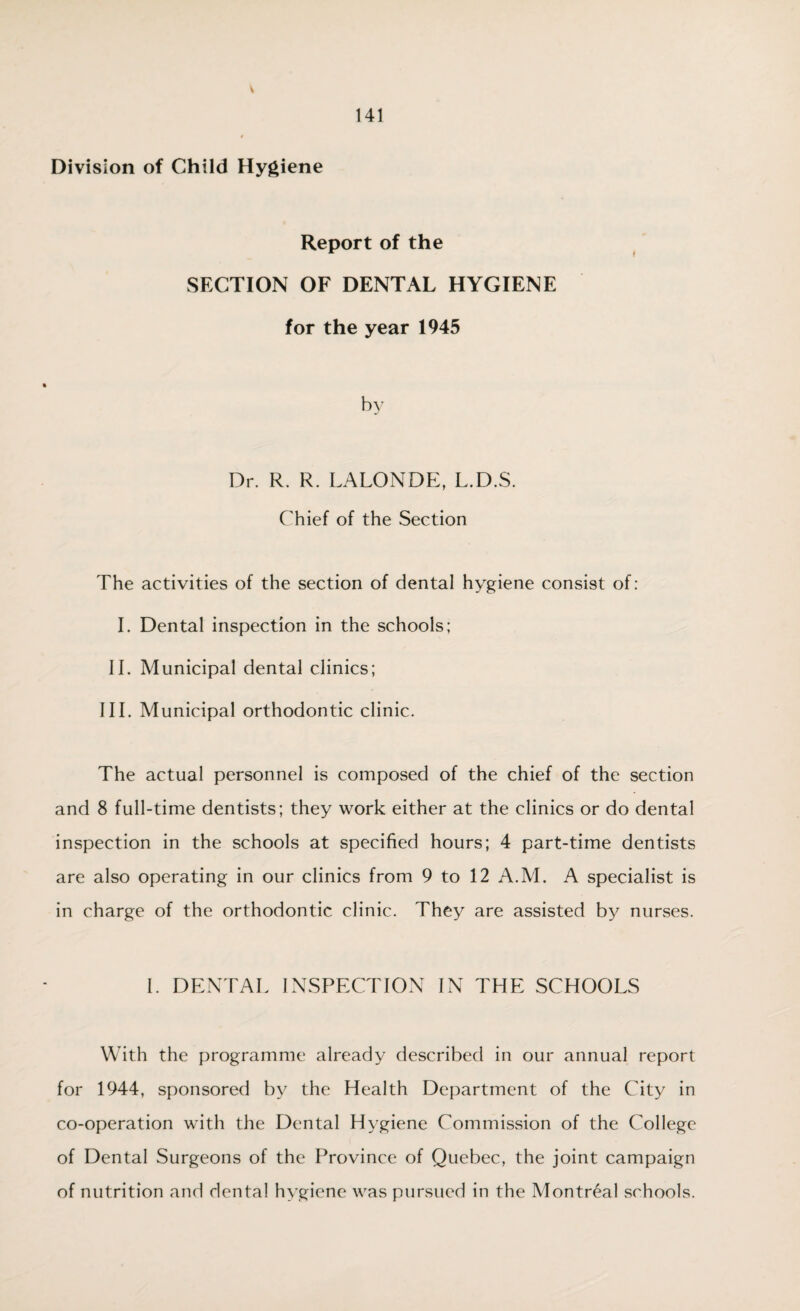 Report of the SECTION OF DENTAL HYGIENE for the year 1945 Dr. R. R. LALONDE, L.D.S. Chief of the Section The activities of the section of dental hygiene consist of: I. Dental inspection in the schools; II. Municipal dental clinics; III. Municipal orthodontic clinic. The actual personnel is composed of the chief of the section and 8 full-time dentists; they work either at the clinics or do dental inspection in the schools at specified hours; 4 part-time dentists are also operating in our clinics from 9 to 12 A.M. A specialist is in charge of the orthodontic clinic. They are assisted by nurses. I. DENTAL INSPECTION IN THE SCHOOLS With the programme already described in our annual report for 1944, sponsored by the Health Department of the City in co-operation with the Dental Hygiene Commission of the College of Dental Surgeons of the Province of Quebec, the joint campaign of nutrition and dental hygiene was pursued in the Montreal schools.