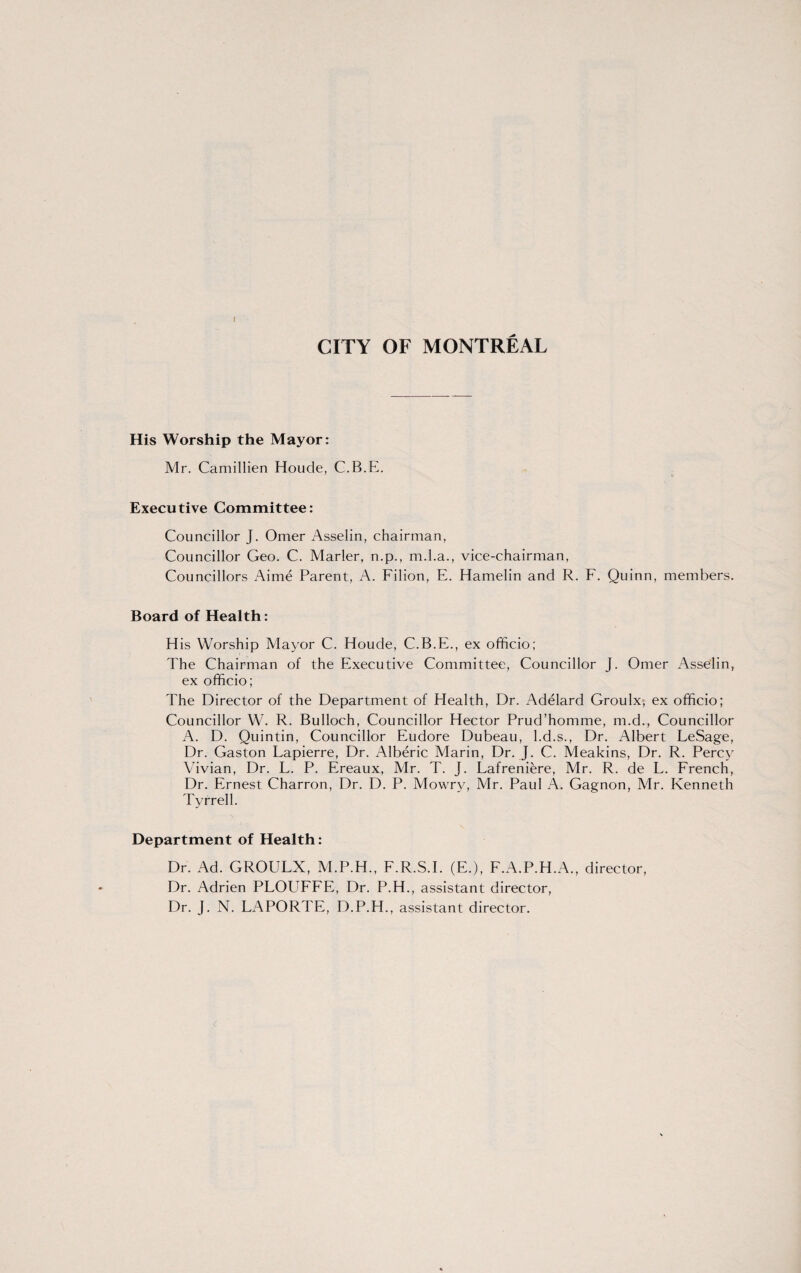 His Worship the Mayor: Mr. Camillien Houde, C.B.E. Executive Committee: Councillor J. Omer Asselin, chairman, Councillor Geo. C. Marler, n.p., m.l.a., vice-chairman, Councillors Aime Parent, A. Filion, E. Hamelin and R. F. Quinn, members. Board of Health: His Worship Mayor C. Houde, C.B.E., ex officio; The Chairman of the Executive Committee, Councillor J. Omer Asselin, ex officio; The Director of the Department of Health, Dr. Adelard Groulx, ex officio; Councillor W. R. Bulloch, Councillor Hector Prud’homme, m.d., Councillor A. D. Quintin, Councillor Eudore Dubeau, l.d.s., Dr. Albert LeSage, Dr. Gaston Lapierre, Dr. Alberic Marin, Dr. J. C. Meakins, Dr. R. Percy Vivian, Dr. L. P. Ereaux, Mr. T. J. Lafreniere, Mr. R. de L. French, Dr. Ernest Charron, Dr. D. P. Mowry, Mr. Paul A. Gagnon, Mr. Kenneth Tyrrell. Department of Health: Dr. Ad. GROULX, M.P.H., F.R.S.I. (E.), F.A.P.H.A., director, Dr. Adrien PLOUFFE, Dr. P.H., assistant director, Dr. J. N. LAPORTE, D.P.H., assistant director.