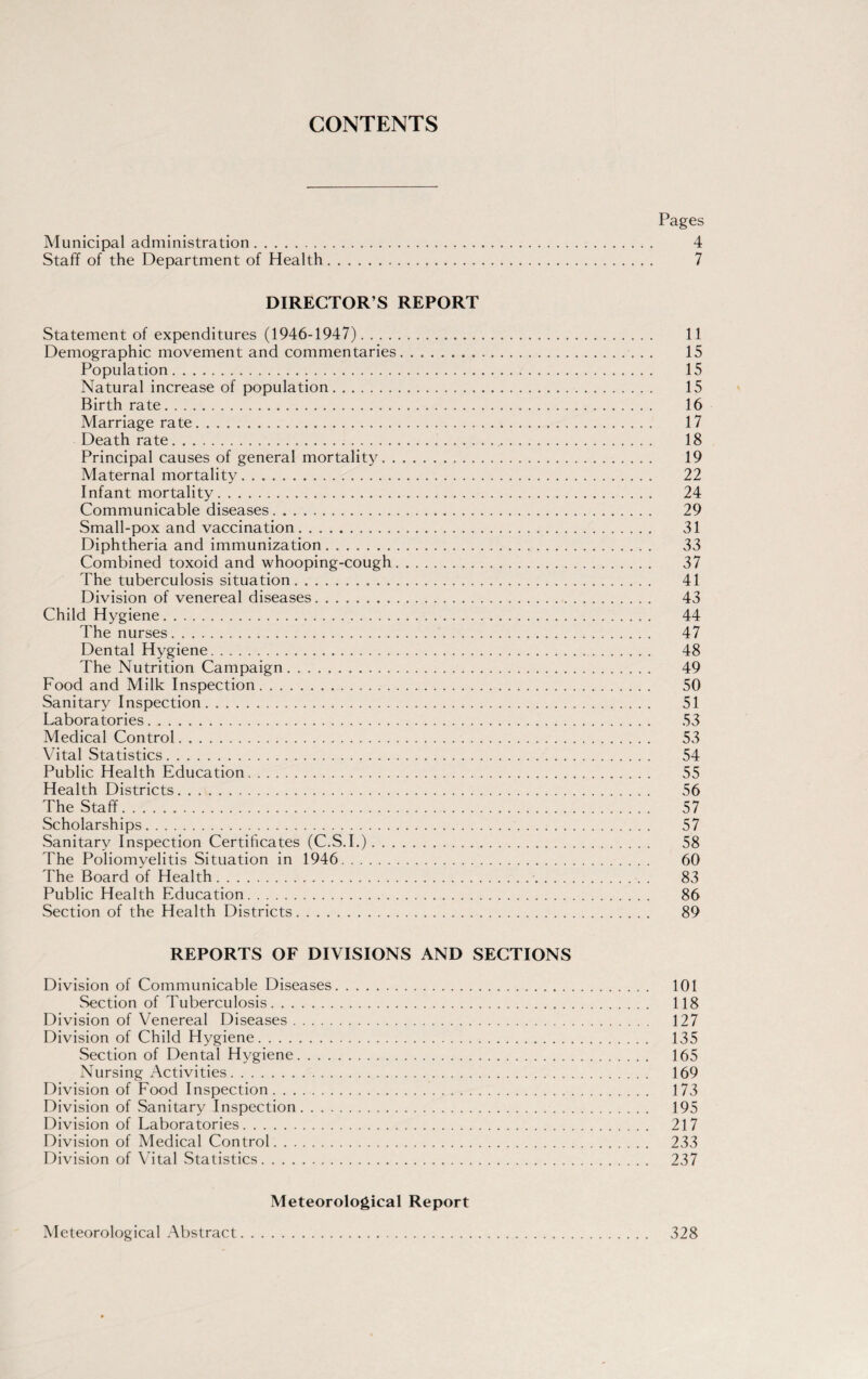 CONTENTS Pages Municipal administration. 4 Staff of the Department of Health. 7 DIRECTOR S REPORT Statement of expenditures (1946-1947)... 11 Demographic movement and commentaries. 15 Population. 15 Natural increase of population. 15 Birthrate. 16 Marriage rate. 17 Death rate. 18 Principal causes of general mortality. 19 Maternal mortality. 22 Infant mortality. 24 Communicable diseases. 29 Small-pox and vaccination. 31 Diphtheria and immunization. 33 Combined toxoid and whooping-cough. 37 The tuberculosis situation. 41 Division of venereal diseases. 43 Child Hygiene. 44 The nurses. 47 Dental Hygiene. 48 The Nutrition Campaign... 49 Food and Milk Inspection. 50 Sanitary Inspection. 51 Laboratories. 53 Medical Control. 53 Vital Statistics. 54 Public Health Education. 55 Health Districts. 56 The Staff. 57 Scholarships. 57 Sanitary Inspection Certificates (C.S.I.). 58 The Poliomyelitis Situation in 1946. 60 The Board of Health. 83 Public Health Education. 86 Section of the Health Districts. 89 REPORTS OF DIVISIONS AND SECTIONS Division of Communicable Diseases. 101 Section of Tuberculosis. 118 Division of Venereal Diseases. 127 Division of Child Hygiene. 135 Section of Dental Hygiene. 165 Nursing Activities. 169 Division of Food Inspection. 173 Division of Sanitary Inspection. 195 Division of Laboratories. 217 Division of Medical Control. 233 Division of Vital Statistics. 237 Meteorological Report Meteorological Abstract 328