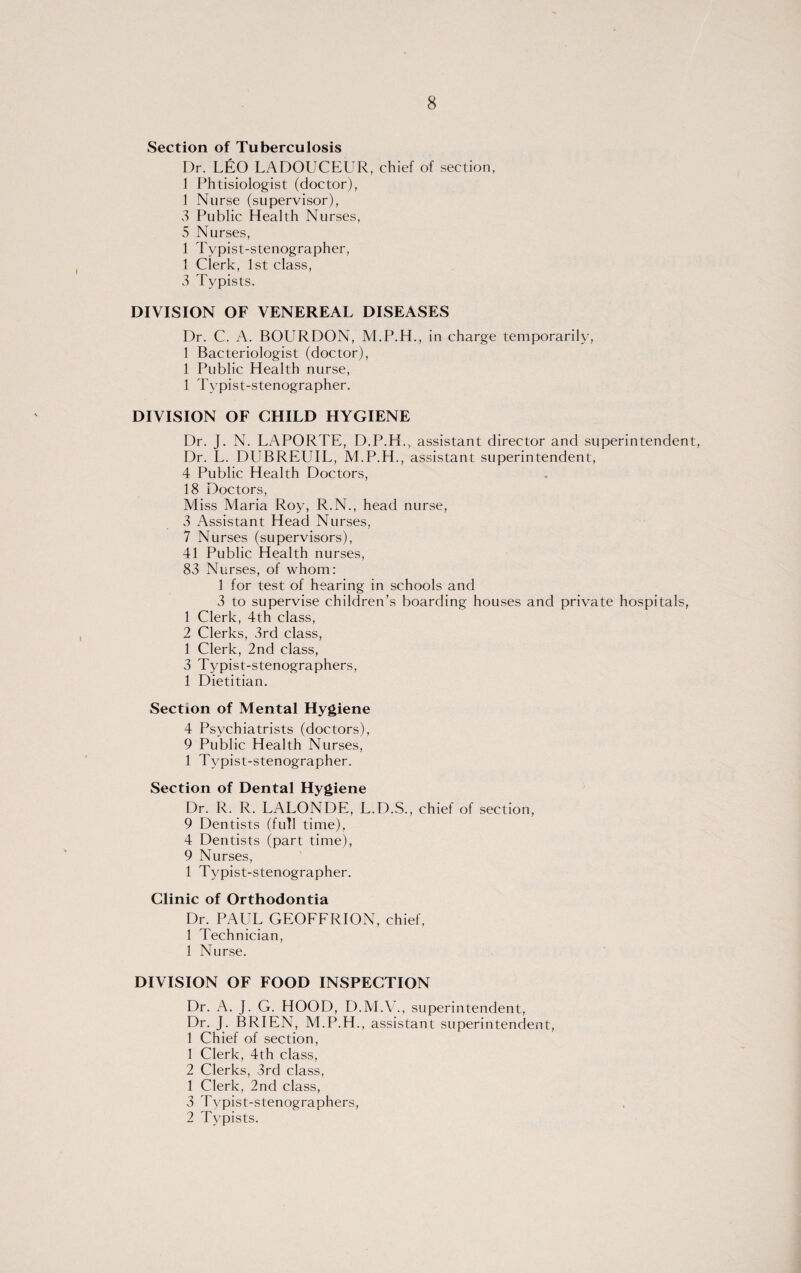 Section of Tuberculosis Dr. LEO LADOUCEUR, chief of section, 1 Phtisiologist (doctor), 1 Nurse (supervisor), 3 Public Health Nurses, 5 Nurses, 1 Typist-stenographer, 1 Clerk, 1st class, 3 Typists. DIVISION OF VENEREAL DISEASES Dr. C. A. BOURDON, M.P.H., in charge temporarily, 1 Bacteriologist (doctor), 1 Public Health nurse, 1 Typist-stenographer. DIVISION OF CHILD HYGIENE Dr. J. N. LAPORTE, D.P.H., assistant director and superintendent, Dr. L. DUBREUIL, M.P.H., assistant superintendent, 4 Public Health Doctors, 18 Doctors, Miss Maria Roy, R.N., head nurse, 3 Assistant Head Nurses, 7 Nurses (supervisors), 41 Public Health nurses, 83 Nurses, of whom: 1 for test of hearing in schools and 3 to supervise children’s boarding houses and private hospitals, 1 Clerk, 4th class, 2 Clerks, 3rd class, 1 Clerk, 2nd class, 3 Typist-stenographers, 1 Dietitian. Section of Mental Hygiene 4 Psychiatrists (doctors), 9 Public Health Nurses, 1 Typist-stenographer. Section of Dental Hygiene Dr. R. R. LALONDE, L.D.S., chief of section, 9 Dentists (full time), 4 Dentists (part time), 9 Nurses, 1 Typist-stenographer. Clinic of Orthodontia Dr. PAUL GEOFFRION, chief, 1 Technician, 1 Nurse. DIVISION OF FOOD INSPECTION Dr. A. J. G. HOOD, D.M.V., superintendent, Dr. J. BRIEN, M.P.H., assistant superintendent, 1 Chief of section, 1 Clerk, 4th class, 2 Clerks, 3rd class, 1 Clerk, 2nd class, 3 Typist-stenographers, 2 Typists.