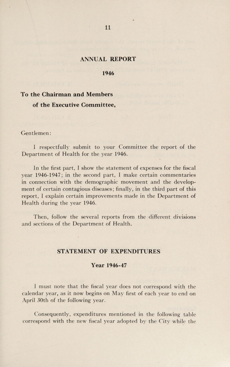 ANNUAL REPORT 1946 To the Chairman and Members of the Executive Committee, Gentlemen: I respectfully submit to your Committee the report of the Department of Health for the year 1946. In the first part, I show the statement of expenses for the fiscal year 1946-1947; in the second part, I make certain commentaries in connection with the demographic movement and the develop¬ ment of certain contagious diseases; finally, in the third part of this report, I explain certain improvements made in the Department of Health during the year 1946. Then, follow the several reports from the different divisions and sections of the Department of Health. STATEMENT OF EXPENDITURES Year 1946-47 1 must note that the fiscal year does not correspond with the calendar year, as it now begins on May first of each year to end on April 30th of the following year. Consequently, expenditures mentioned in the following table correspond with the new fiscal year adopted by the City while the