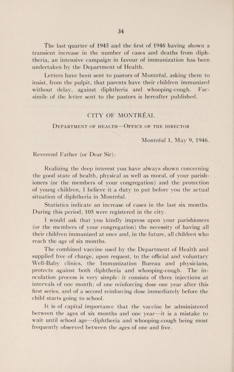 The last quarter of 1945 and the first of 1946 having shown a transient increase in the number of cases and deaths from diph¬ theria, an intensive campaign in favour of immunization has been undertaken by the Department of Health. Letters have been sent to pastors of Montreal, asking them to insist, from the pulpit, that parents have their children immunized without delay, against diphtheria and whooping-cough. Fac¬ simile of the letter sent to the pastors is hereafter published. CITY OF MONTREAL Department of health—Office of the director Montreal 1, May 9, 1946. Reverend Father (or Dear Sir): Realizing the deep interest you have always shown concerning the good state of health, physical as well as moral, of your parish¬ ioners (or the members of your congregation) and the protection of young children, I believe it a duty to put before you the actual situation of diphtheria in Montreal. Statistics indicate an increase of cases in the last six months. During this period, 105 were registered in the city. I would ask that you kindly impress upon your parishioners (or the members of your congregation) the necessity of having all their children immunized at once and, in the future, all children who reach the age of six months. The combined vaccine used by the Department of Health and supplied free of charge, upon request, to the official and voluntary Well-Baby clinics, the Immunization Bureau and physicians, protects against both diphtheria and whooping-cough. The in¬ oculation process is very simple: it consists of three injections at intervals of one month; of one reinforcing dose one year after this first series, and of a second reinforcing dose immediately before the child starts going to school. It is of capital importance that the vaccine be administered between the ages of six months and one year—it is a mistake to wait until school age—diphtheria and whooping-cough being most frequently observed between the ages of one and five.