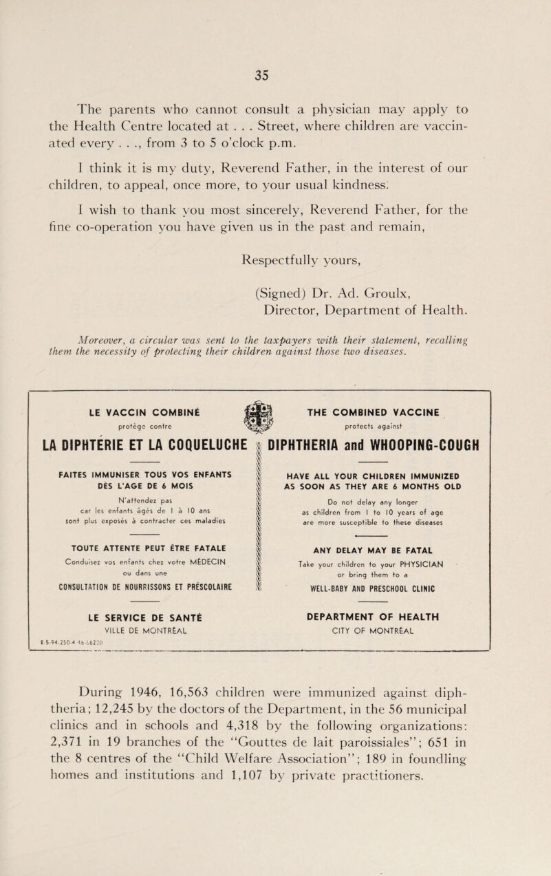 The parents who cannot consult a physician may apply to the Health Centre located at . . . Street, where children are vaccin¬ ated every . . from 3 to 5 o’clock p.m. I think it is my duty, Reverend Father, in the interest of our children, to appeal, once more, to your usual kindness. I wish to thank you most sincerely, Reverend Father, for the fine co-operation you have given us in the past and remain, Respectfully yours, (Signed) Dr. Ad. Groulx, Director, Department of Health. Moreover, a circular was sent to the taxpayers with their statement, recalling them the necessity of protecting their children against those two diseases. LE VACCiN COMBINE protege contre THE COMBINED VACCINE protects against LA DIPHTERIE ET LA COQUELUCHE $ DIPHTHERIA and WHOOPING-COUGH FAITES IMMUNISER TOUS VOS ENFANTS DES L'AGE DE 6 MOIS N'attendez pas car les enfants ages de I a 10 ans sont plus exposes a contractor ces maladies TOUTE ATTENTE PEUT ITRE FATALE Conduisez vos en fants chez votre MEDECIN ou dans une CONSULTATION DE NOURRISSONS ET PRESCOLAIRE LE SERVICE DE SANTE VILLE DE MONTREAL 5-94-250-4 4i-(,6220 HAVE ALL YOUR CHILDREN IMMUNIZED AS SOON AS THEY ARE 6 MONTHS OLD Do not delay any longer as children from I to 10 years of age are more susceptible to these diseases ANY DELAY MAY BE FATAL Take your children to your PHYSICIAN or bring them to a WELL-BABY AND PRESCHOOL CLINIC DEPARTMENT OF HEALTH CITY OF MONTREAL During 1946, 16,563 children were immunized against diph¬ theria; 12,245 by the doctors of the Department, in the 56 municipal clinics and in schools and 4,318 by the following organizations: 2,371 in 19 branches of the “Gouttes de lait paroissiales”; 651 in the 8 centres of the “Child Welfare Association”; 189 in foundling homes and institutions and 1,107 by private practitioners.