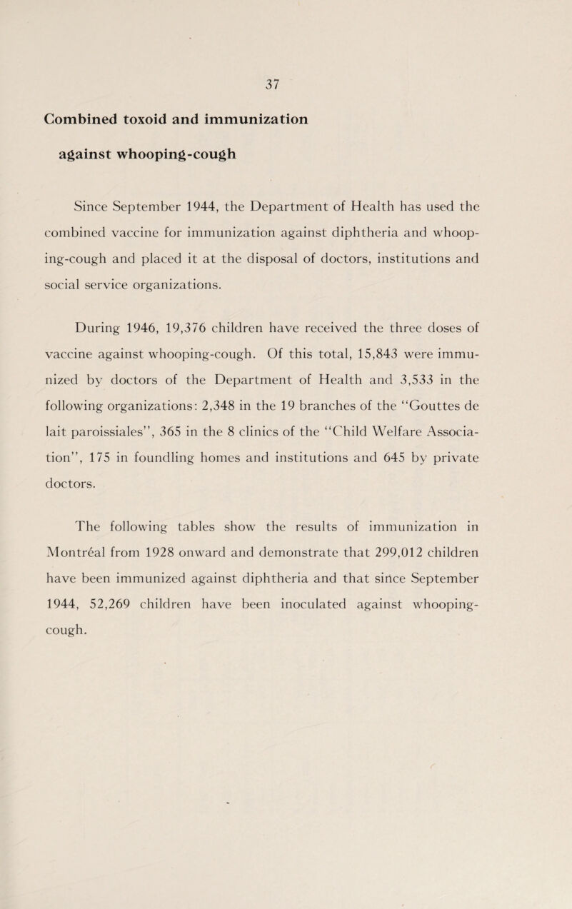 Combined toxoid and immunization against whooping-cough Since September 1944, the Department of Health has used the combined vaccine for immunization against diphtheria and whoop¬ ing-cough and placed it at the disposal of doctors, institutions and social service organizations. During 1946, 19,376 children have received the three doses of vaccine against whooping-cough. Of this total, 15,843 were immu¬ nized by doctors of the Department of Health and 3,533 in the following organizations: 2,348 in the 19 branches of the “Gouttes de lait paroissiales”, 365 in the 8 clinics of the “Child Welfare Associa¬ tion”, 175 in foundling homes and institutions and 645 by private doctors. The following tables show the results of immunization in Montreal from 1928 onward and demonstrate that 299,012 children have been immunized against diphtheria and that since September 1944, 52,269 children have been inoculated against whooping- cough.