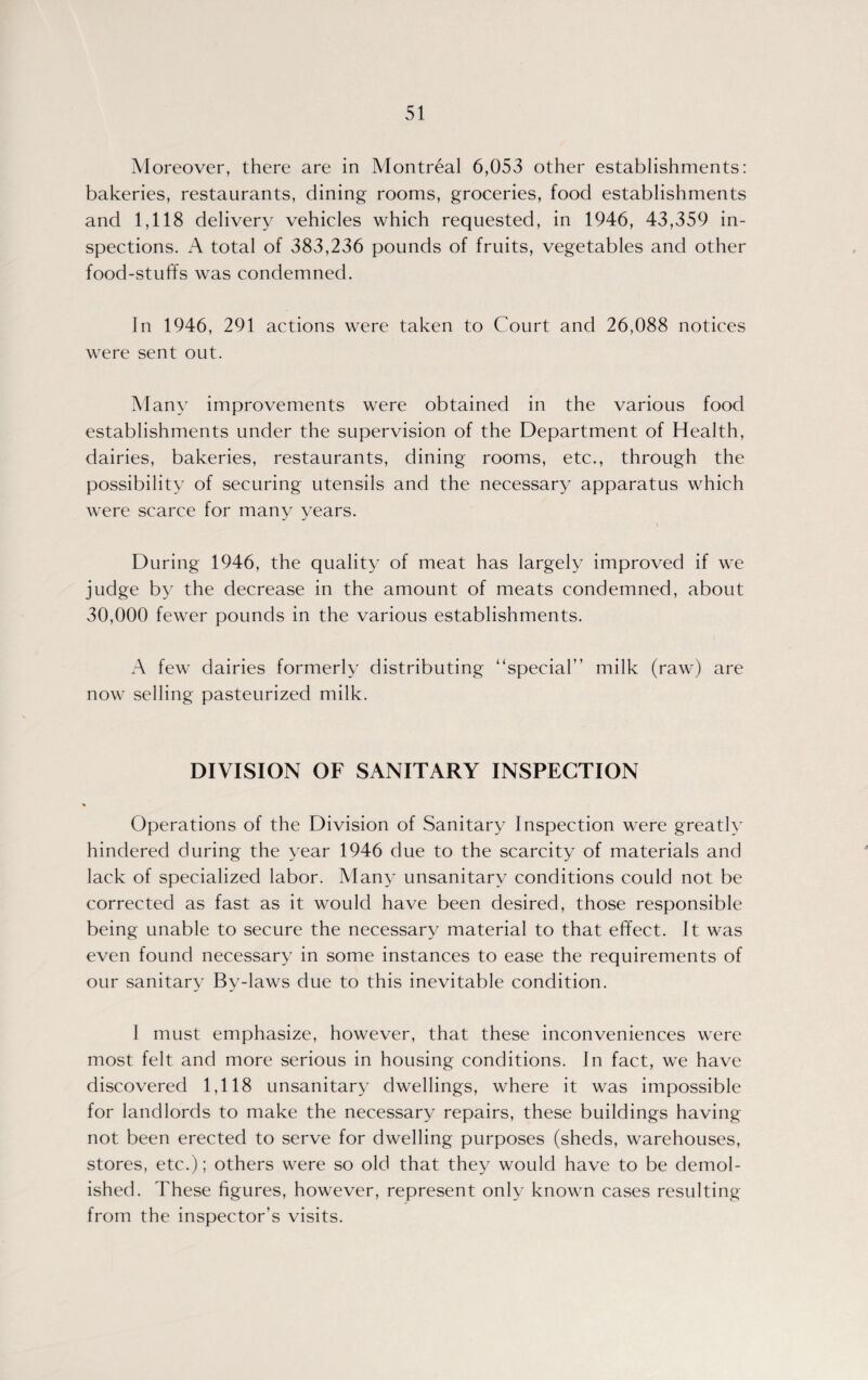 Moreover, there are in Montreal 6,053 other establishments: bakeries, restaurants, dining rooms, groceries, food establishments and 1,118 delivery vehicles which requested, in 1946, 43,359 in¬ spections. A total of 383,236 pounds of fruits, vegetables and other food-stuffs was condemned. In 1946, 291 actions were taken to Court and 26,088 notices were sent out. Many improvements were obtained in the various food establishments under the supervision of the Department of Health, dairies, bakeries, restaurants, dining rooms, etc., through the possibility of securing utensils and the necessary apparatus which were scarce for many years. During 1946, the quality of meat has largely improved if we judge by the decrease in the amount of meats condemned, about 30,000 fewer pounds in the various establishments. A few dairies formerly distributing “special” milk (raw) are now selling pasteurized milk. DIVISION OF SANITARY INSPECTION Operations of the Division of Sanitary Inspection were greatly hindered during the year 1946 due to the scarcity of materials and lack of specialized labor. Many unsanitary conditions could not be corrected as fast as it would have been desired, those responsible being unable to secure the necessary material to that effect. It was even found necessary in some instances to ease the requirements of our sanitary By-laws due to this inevitable condition. 1 must emphasize, however, that these inconveniences were most felt and more serious in housing conditions. In fact, we have discovered 1,118 unsanitary dwellings, where it was impossible for landlords to make the necessary repairs, these buildings having not been erected to serve for dwelling purposes (sheds, warehouses, stores, etc.); others were so old that they would have to be demol¬ ished. These figures, however, represent only known cases resulting from the inspector’s visits.